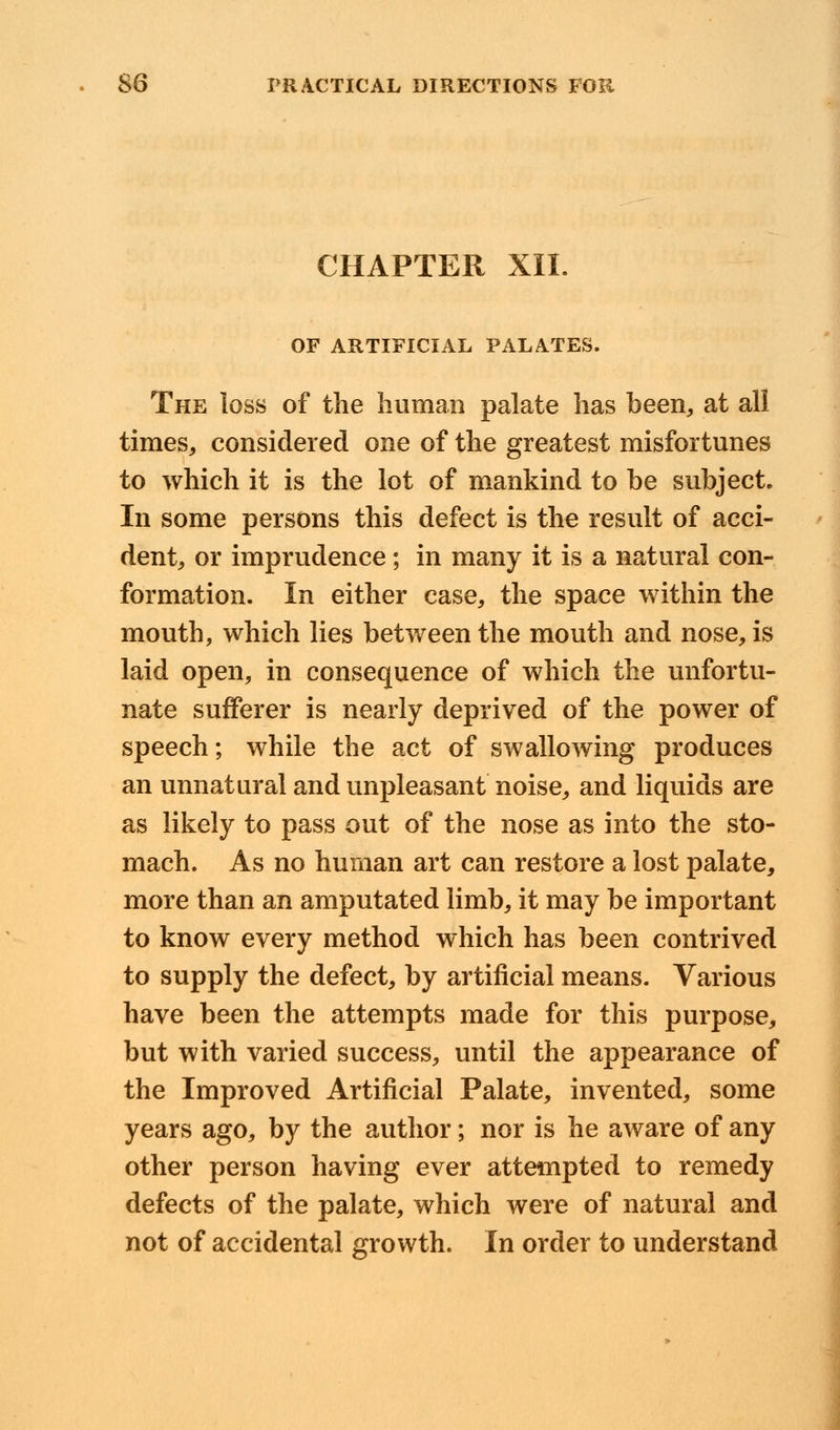 CHAPTER XII. OF ARTIFICIAL PALATES. The loss of the human palate has been, at all times, considered one of the greatest misfortunes to which it is the lot of mankind to be subject. In some persons this defect is the result of acci- dent, or imprudence ; in many it is a natural con- formation. In either case, the space within the mouth, which lies between the mouth and nose, is laid open, in consequence of which the unfortu- nate sufferer is nearly deprived of the power of speech; while the act of swallowing produces an unnatural and unpleasant noise, and liquids are as likely to pass out of the nose as into the sto- mach. As no human art can restore a lost palate, more than an amputated limb, it may be important to know every method which has been contrived to supply the defect, by artificial means. Various have been the attempts made for this purpose, but with varied success, until the appearance of the Improved Artificial Palate, invented, some years ago, by the author; nor is he aware of any other person having ever attempted to remedy defects of the palate, which were of natural and not of accidental growth. In order to understand