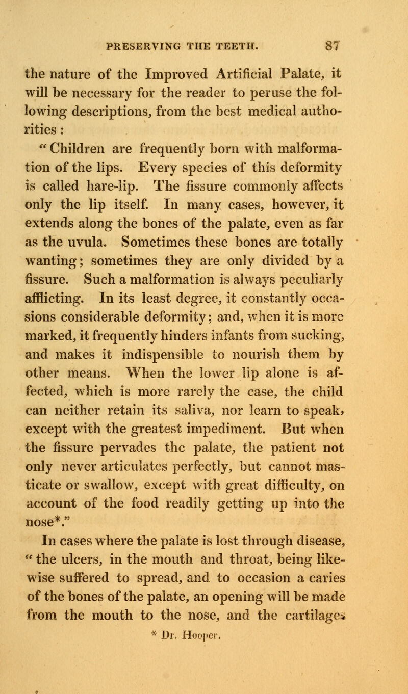 the nature of the Improved Artificial Palate, it will be necessary for the reader to peruse the fol- lowing descriptions, from the best medical autho- rities :  Children are frequently born with malforma- tion of the lips. Every species of this deformity is called hare-lip. The fissure commonly affects only the lip itself. In many cases, however, it extends along the bones of the palate, even as far as the uvula. Sometimes these bones are totally wanting; sometimes they are only divided by a fissure. Such a malformation is always peculiarly afflicting. In its least degree, it constantly occa- sions considerable deformity; and, when it is more marked, it frequently hinders infants from sucking, and makes it indispensible to nourish them by other means. When the lower lip alone is af- fected, which is more rarely the case, the child can neither retain its saliva, nor learn to speak* except with the greatest impediment. But when the fissure pervades the palate, the patient not only never articulates perfectly, but cannot mas- ticate or swallow, except with great difficulty, on account of the food readily getting up into the nose*. In cases where the palate is lost through disease, u the ulcers, in the mouth and throat, being like- wise suffered to spread, and to occasion a caries of the bones of the palate, an opening will be made from the mouth to the nose, and the cartilages * Dr. Hooper.