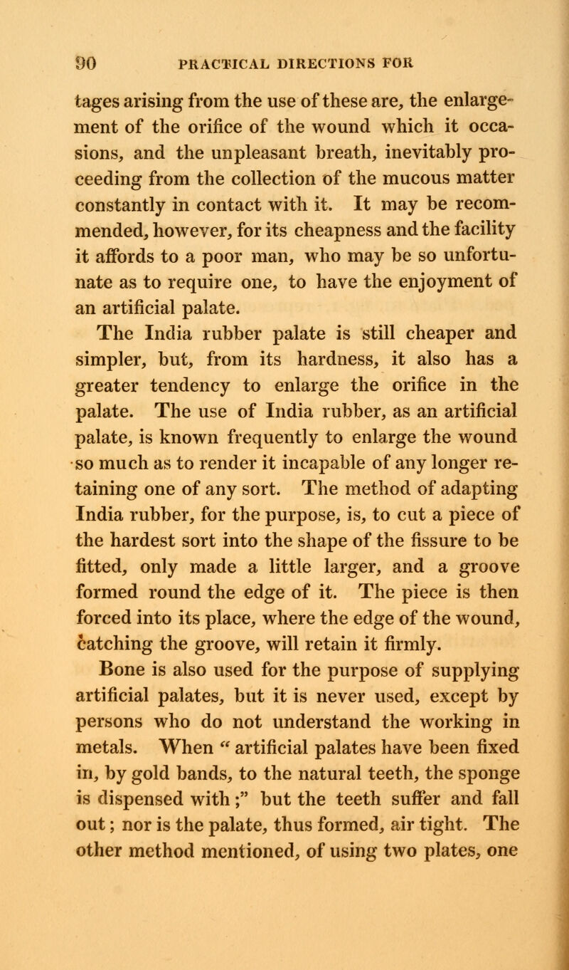 tages arising from the use of these are, the enlarge- ment of the orifice of the wound which it occa- sions, and the unpleasant breath, inevitably pro- ceeding from the collection of the mucous matter constantly in contact with it. It may be recom- mended, however, for its cheapness and the facility it affords to a poor man, who may be so unfortu- nate as to require one, to have the enjoyment of an artificial palate. The India rubber palate is still cheaper and simpler, but, from its hardness, it also has a greater tendency to enlarge the orifice in the palate. The use of India rubber, as an artificial palate, is known frequently to enlarge the wound so much as to render it incapable of any longer re- taining one of any sort. The method of adapting India rubber, for the purpose, is, to cut a piece of the hardest sort into the shape of the fissure to be fitted, only made a little larger, and a groove formed round the edge of it. The piece is then forced into its place, where the edge of the wound, catching the groove, will retain it firmly. Bone is also used for the purpose of supplying artificial palates, but it is never used, except by persons who do not understand the working in metals. When  artificial palates have been fixed in, by gold bands, to the natural teeth, the sponge is dispensed with; but the teeth suffer and fall out; nor is the palate, thus formed, air tight. The other method mentioned, of using two plates, one