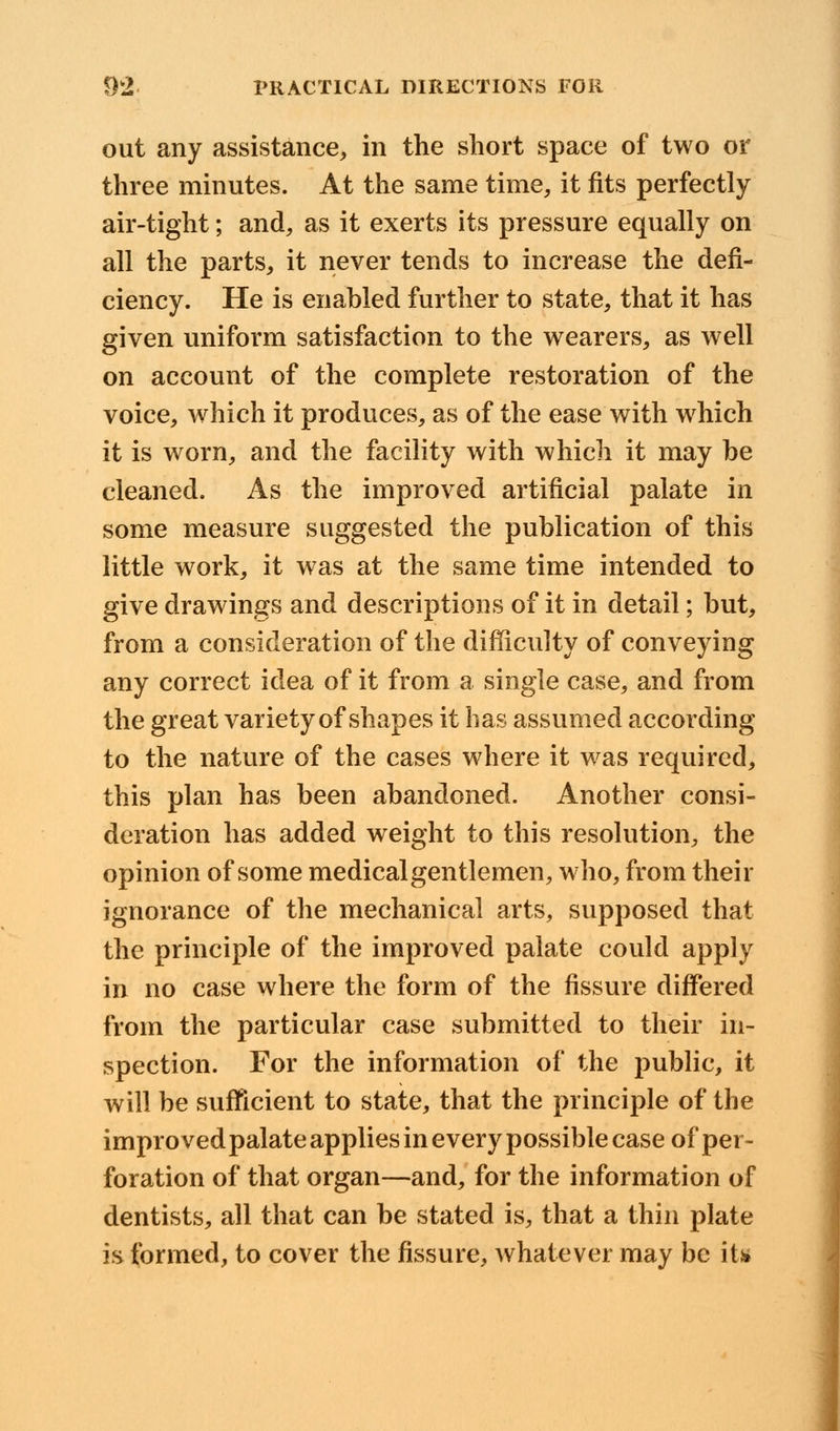 out any assistance, in the short space of two or three minutes. At the same time, it fits perfectly air-tight; and, as it exerts its pressure equally on all the parts, it never tends to increase the defi- ciency. He is enabled further to state, that it has given uniform satisfaction to the wearers, as well on account of the complete restoration of the voice, which it produces, as of the ease with which it is worn, and the facility with which it may be cleaned. As the improved artificial palate in some measure suggested the publication of this little work, it was at the same time intended to give drawings and descriptions of it in detail; but, from a consideration of the difficulty of conveying any correct idea of it from a single case, and from the great variety of shapes it has assumed according to the nature of the cases where it was required, this plan has been abandoned. Another consi- deration has added weight to this resolution, the opinion of some medical gentlemen, who, from their ignorance of the mechanical arts, supposed that the principle of the improved palate could apply in no case where the form of the fissure differed from the particular case submitted to their in- spection. For the information of the public, it will be sufficient to state, that the principle of the improved palate applies in every possible case of per- foration of that organ—and, for the information of dentists, all that can be stated is, that a thin plate is formed, to cover the fissure, whatever may be it*