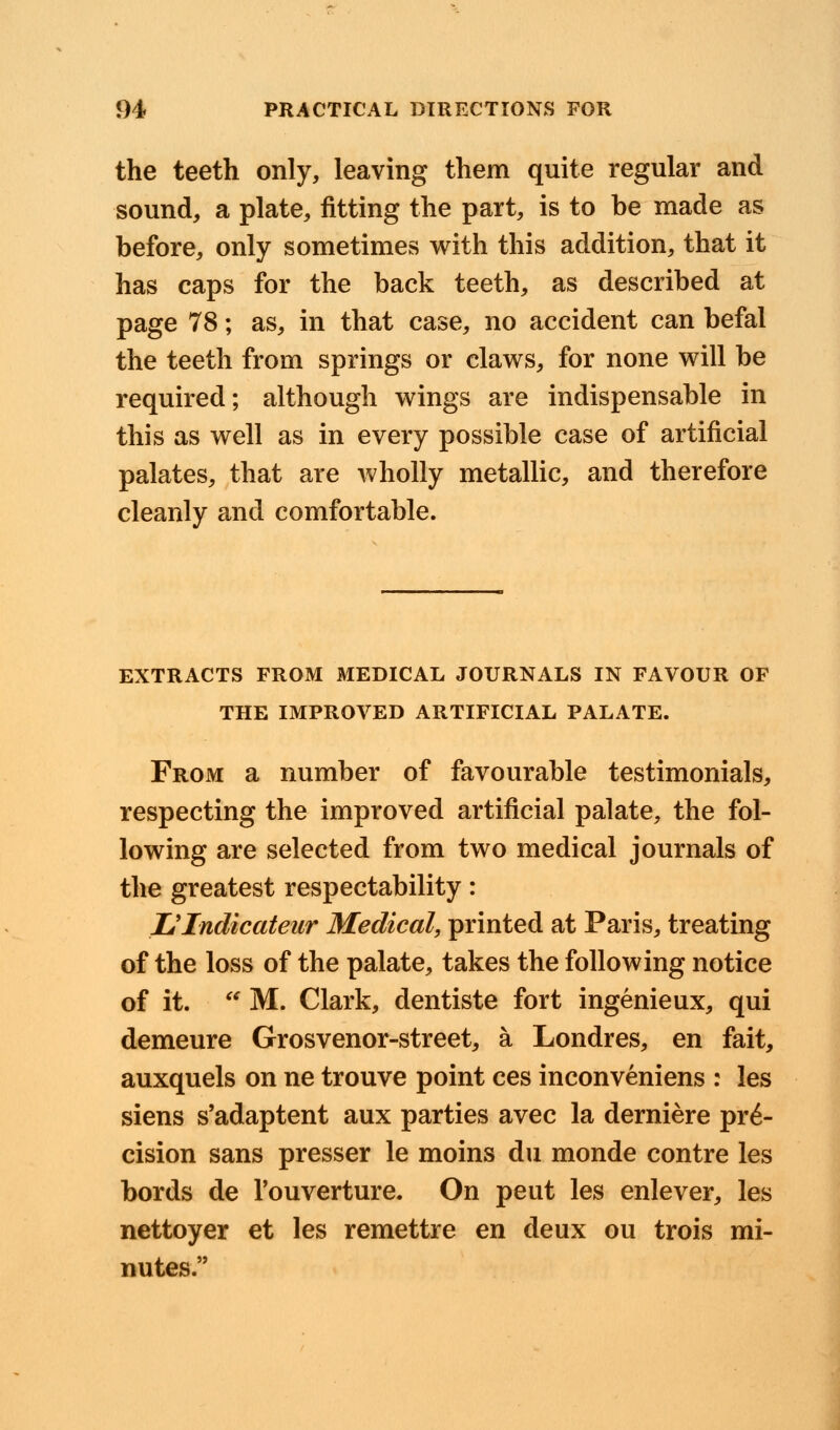 the teeth only, leaving them quite regular and sound, a plate, fitting the part, is to be made as before, only sometimes with this addition, that it has caps for the back teeth, as described at page 78; as, in that case, no accident can befal the teeth from springs or claws, for none will be required; although wings are indispensable in this as well as in every possible case of artificial palates, that are wholly metallic, and therefore cleanly and comfortable. EXTRACTS FROM MEDICAL JOURNALS IN FAVOUR OF THE IMPROVED ARTIFICIAL PALATE. From a number of favourable testimonials, respecting the improved artificial palate, the fol- lowing are selected from two medical journals of the greatest respectability: Ulndicateur Medical, printed at Paris, treating of the loss of the palate, takes the following notice of it.  M. Clark, dentiste fort ingenieux, qui demeure Grosvenor-street, a Londres, en fait, auxquels on ne trouve point ces inconveniens : les siens s'adaptent aux parties avec la derniere pre- cision sans presser le moins du monde contre les bords de Touverture. On peut les enlever, les nettoyer et les remettre en deux ou trois mi- nutes.