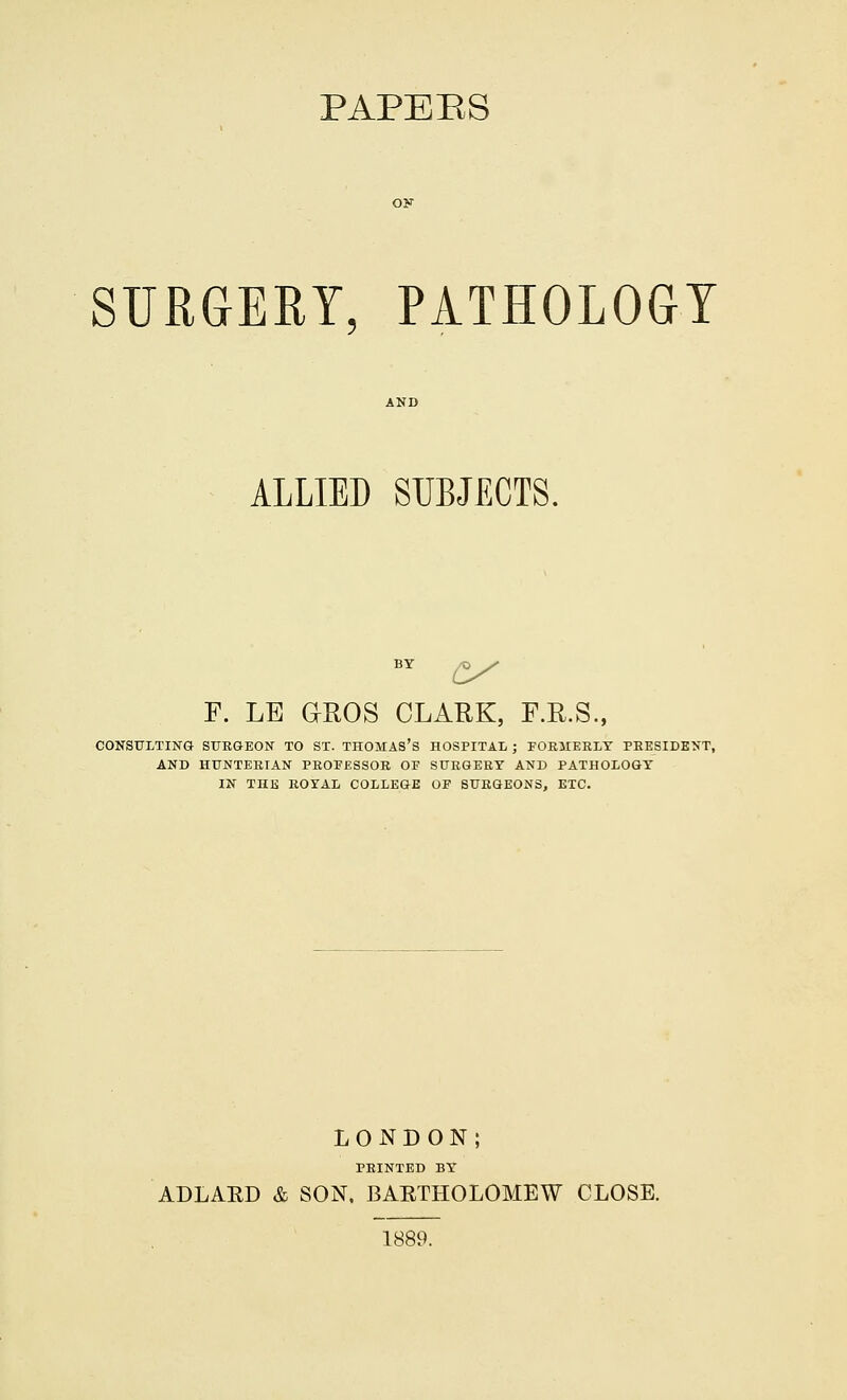 PAPERS SURGERY, PATHOLOGY ALLIED SUBJECTS. BY £/ F. LB G-EOS CLARK, F.R.S., CONSULTING SURGEON TO ST. THOMAS'S HOSPITAL ; FORMERLY PRESIDENT, AND HUNTERIAN PROFESSOR OP SURGERY AND PATHOLOGY IN THE ROYAL COLLEGE OF SURGEONS, ETC. LONDON; PRINTED BY ADLAED & SON, BAETHOLOMEW CLOSE. 1889.