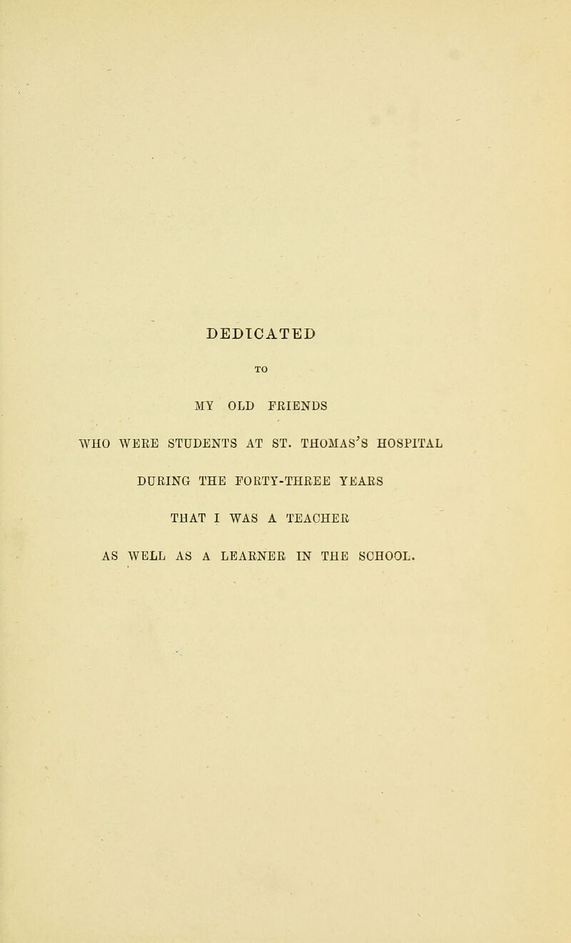 DEDICATED TO MY OLD FRIENDS WHO WERE STUDENTS AT ST. THOMAS'S HOSPITAL DURING THE FORTY-THREE YEARS THAT I WAS A TEACHER AS WELL AS A LEARNER IN THE SCHOOL.