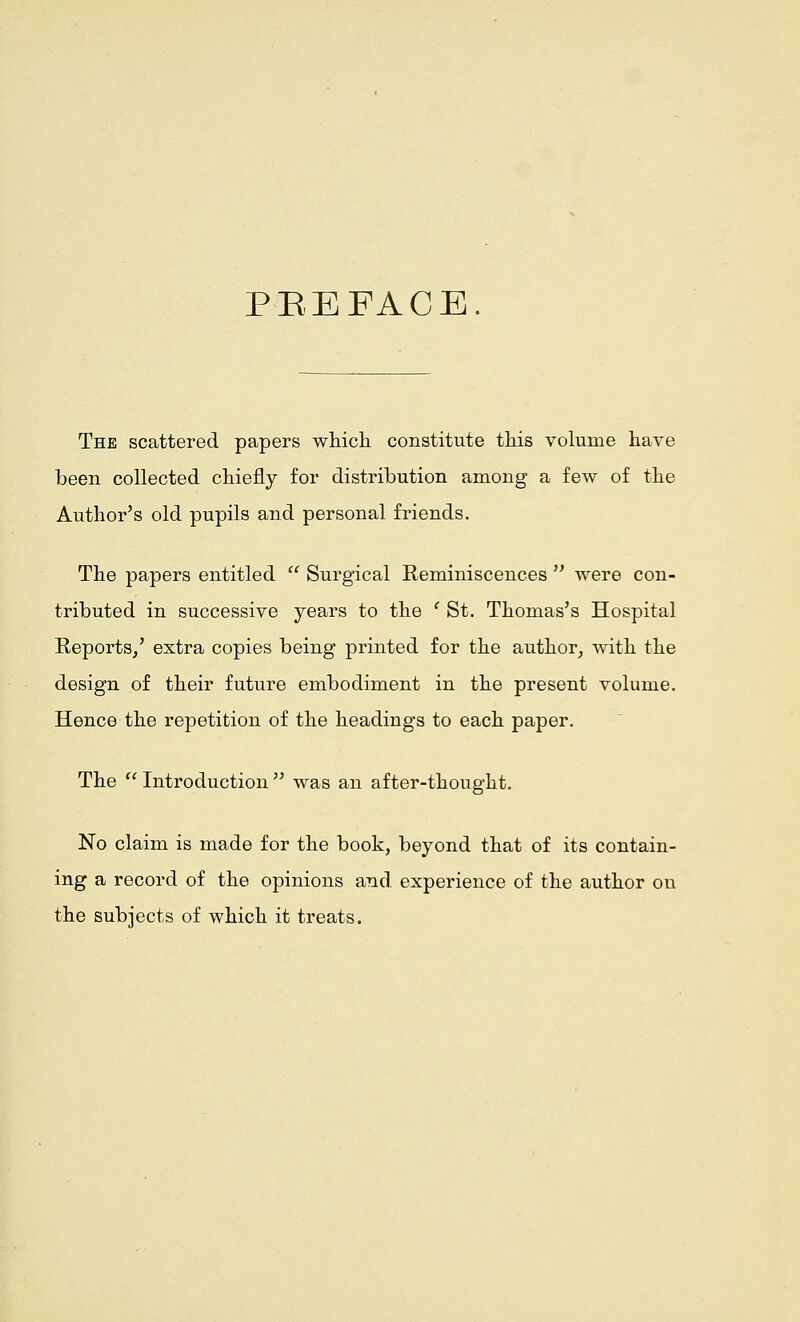 PEEFACE. The scattered papers winch constitute this volume have been collected chiefly for distribution among a few of the Author's old pupils and personal friends. The papers entitled  Surgical Reminiscences  were con- tributed in successive years to the ' St. Thomas's Hospital Reports/ extra copies being printed for the author, with the design of their future embodiment in the present volume. Hence the repetition of the headings to each paper. The  Introduction  was an after-thought. No claim is made for the book, beyond that of its contain- ing a record of the opinions and experience of the author on the subjects of which it treats.