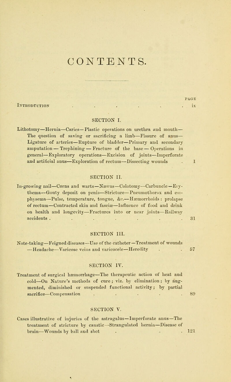 CONTENTS. Introduction SECTION I. Lithotomy—Hernia—Caries—Plastic operations on urethra and mouth— The question of saving or sacrificing a limb—Fissure of anus— Ligature of arteries—Rupture of bladder—Primary and secondary amputation — Trephining — Fracture of the base — Operations in general—Exploratory operations—Excision of joints—Imperforate and artificial anus—Exploration of rectum—Dissecting wounds . 1 SECTION II. In-growing nail—Corns and warts—Nsevus—Colotomy—Carbuncle—Ery- thema—Gouty deposit on penis—Stricture—Pneumothorax and em- physema—Pulse, temperature, tongue, &o.—Haemorrhoids : prolapse of rectum—Contracted skin and fasciae—Influence of food and drink on health and longevity—Fractures into or near joints—Railway accidents . . . . . . .31 SECTION III. Note-taking—Feigned diseases—Use of the catheter—Treatment of wounds —Headache—Varicose veins and varicocele—Heredity . . 57 SECTION IV. Treatment of surgical hsemorrhage—The therapeutic action of heat and cold—On Nature's methods of cure; viz. by elimination; hy aug- mented, diminished or suspended functional activity; by partial sacrifice—Compensation . . . . .89 SECTION V. Cases illustrative of injuries of the astragalus—Imperforate anus—The treatment of stricture by caustic—Strangulated hernia—Disease of brain—Wounds by ball and shot . .. . 121