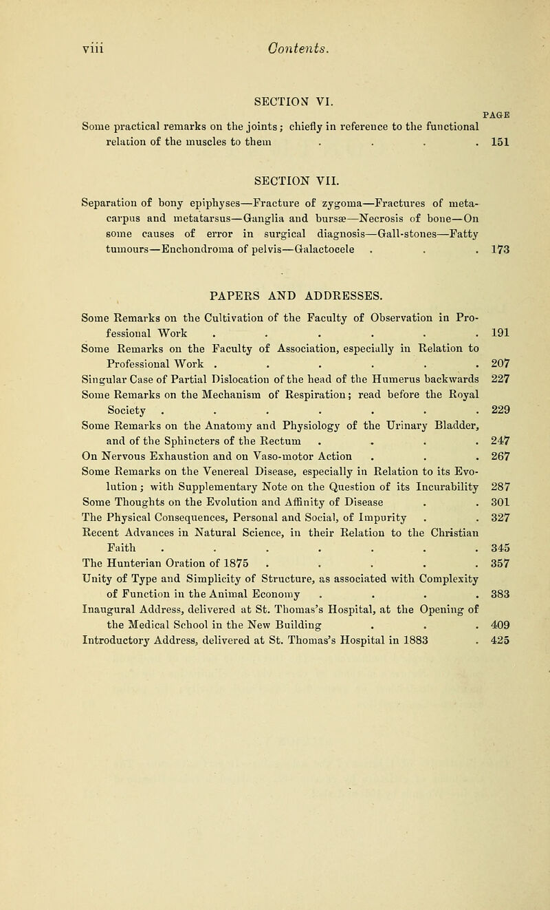 SECTION VI. PAGE Some practical remarks on the joints; chiefly in reference to the functional relation of the muscles to them .... 151 SECTION VII. Separation of bony epiphyses—Fracture of zygoma—Fractures of meta- carpus and metatarsus—Ganglia and bursa?—Necrosis of bone—On some causes of error in surgical diagnosis—Gall-stones—Fatty tumours—Enchoudroma of pelvis—Galactocele . . . 173 PAPERS AND ADDRESSES. Some Remarks on the Cultivation of the Faculty of Observation in Pro- fessional Work ...... 191 Some Remarks on the Faculty of Association, especially in Relation to Professional Work . . . . . .207 Singular Case of Partial Dislocation of the head of the Humerus backwards 227 Some Remarks on the Mechanism of Respiration; read before the Royal Society . . . . . . .229 Some Remarks on the Anatomy and Physiology of the Urinary Bladder, and of the Sphincters of the Rectum .... 247 On Nervous Exhaustion and on Vaso-motor Action . . . 267 Some Remarks on the Venereal Disease, especially in Relation to its Evo- lution ; with Supplementary Note on the Question of its Incurability 287 Some Thoughts on the Evolution and Affinity of Disease . . 301 The Physical Consequences, Personal and Social, of Impurity . . 327 Recent Advances in Natural Science, in their Relation to the Christian Faith . . . . . . .345 The Hunterian Oration of 1875 ..... 357 Unity of Type and Simplicity of Structure, as associated with Complexity of Function in the Animal Economy .... 383 Inaugural Address, delivered at St. Thomas's Hospital, at the Opening of the Medical School in the New Building . . . 409 Introductor3r Address, delivered at St. Thomas's Hospital in 1883 . 425