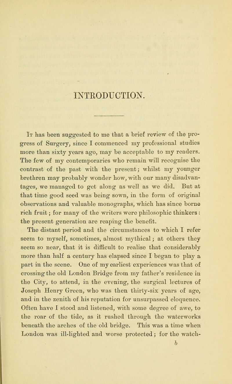 INTEODUCTION. It has been suggested to me that a brief review of the pro- gress of Surgery, since I commenced niy professional studies more than sixty years ago, may be acceptable to my readers. The few of my contemporaries who remain will recognise the contrast of the past with the present; whilst my younger brethren may probably wonder how, with our many disadvan- tages, we managed to get along as well as we did. But at that time good seed was being sown, in the form of original observations and valuable monographs, which has since borne rich fruit; for many of the writers were philosophic thinkers : the present generation are reaping the benefit. The distant period and the circumstances to which I refer seem to myself, sometimes, almost mythical; at others they seem so near, that it is difficult to realise that considerably more than half a century has elapsed since I began to play a part in the scene. One of my earliest experiences was that of crossing the old London Bridge from my father's residence in the City, to attend, in the evening, the surgical lectures of Joseph Henry Green, who was then thirty-six years of age, and in the zenith of his reputation for unsurpassed eloquence. Often have I stood and listened, with some degree of awe, to the roar of the tide, as it rushed through the waterworks beneath the arches of the old bridge. This was a time when London was ill-lighted and worse protected; for the watch- b