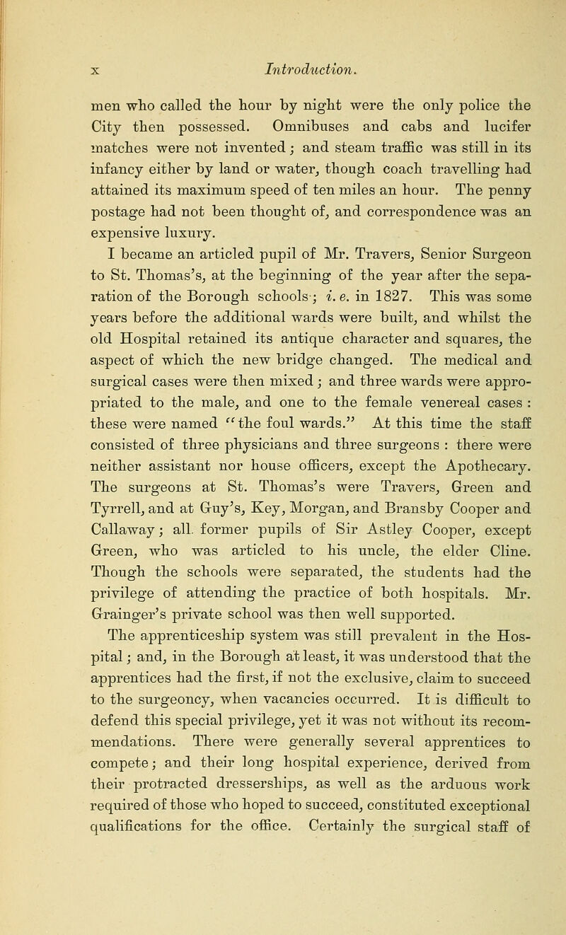 men who called the hour by night were the only police the City then possessed. Omnibuses and cabs and lucifer matches were not invented; and steam traffic was still in its infancy either by land or water, though coach travelling had attained its maximum speed of ten miles an hour. The penny postage had not been thought of, and correspondence was an expensive luxury. I became an articled pupil of Mr. Travers, Senior Surgeon to St. Thomas's, at the beginning of the year after the sepa- ration of the Borough schools; i.e. in 1827. This was some years before the additional wards were built, and whilst the old Hospital retained its antique character and squares, the aspect of which the new bridge changed. The medical and surgical cases were then mixed ; and three wards were appro- priated to the male, and one to the female venereal cases : these were named the foul wards. At this time the staff consisted of three physicians and three surgeons : there were neither assistant nor house officers, except the Apothecary. The surgeons at St. Thomas's were Travers, Green and Tyrrell, and at Guy's, Key, Morgan, and Brans by Cooper and Callaway; all. former pupils of Sir Astley Cooper, except Green, who was articled to his uncle, the elder Cline. Though the schools were separated, the students had the privilege of attending the practice of both hospitals. Mr. Grainger's private school was then well supported. The apprenticeship system was still prevalent in the Hos- pital ; and, in the Borough at least, it was understood that the apprentices had the first, if not the exclusive, claim to succeed to the surgeoncy, when vacancies occurred. It is difficult to defend this special privilege, yet it was not without its recom- mendations. There were generally several apprentices to compete; and their long hospital experience, derived from their protracted dresserships, as well as the arduous work required of those who hoped to succeed, constituted exceptional qualifications for the office. Certainly the surgical staff of