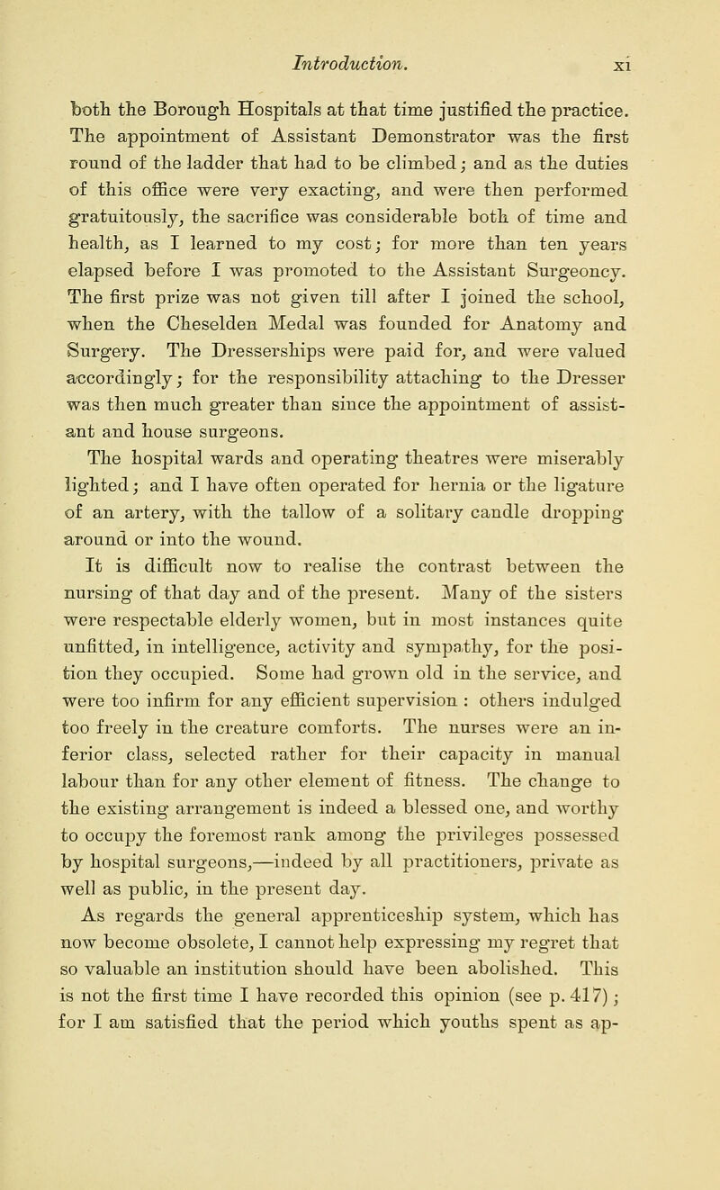 both the Borough Hospitals at that time justified the practice. The appointment of Assistant Demonstrator was the first round of the ladder that had to be climbed; and as the duties of this office were very exacting, and were then performed gratuitously, the sacrifice was considerable both of time and health, as I learned to my cost; for more than ten years elapsed before I was promoted to the Assistant Surgeoncy. The first prize was not given till after I joined the school, when the Cheselden Medal was founded for Anatomy and Surgery. The Dresserships were paid for, and were valued accordingly; for the responsibility attaching to the Dresser was then much greater than since the appointment of assist- ant and house surgeons. The hospital wards and operating theatres were miserably lighted; and I have often operated for hernia or the ligature of an artery, with the tallow of a solitary candle dropping around or into the wound. It is difficult now to realise the contrast between the nursing of that day and of the present. Many of the sisters were respectable elderly women, but in most instances quite unfitted, in intelligence, activity and sympathy, for the posi- tion they occupied. Some had grown old in the service, and were too infirm for any efficient supervision : others indulged too freely in the creature comforts. The nurses were an in- ferior class, selected rather for their capacity in manual labour than for any other element of fitness. The change to the existing arrangement is indeed a blessed one, and worthy to occupy the foremost rank among the privileges possessed by hospital surgeons,—indeed by all practitioners, private as well as public, in the present day. As regards the general apprenticeship system, which has now become obsolete, I cannot help expressing my regret that so valuable an institution should have been abolished. This is not the first time I have recorded this opinion (see p. 417); for I am satisfied that the period which youths spent as ap-