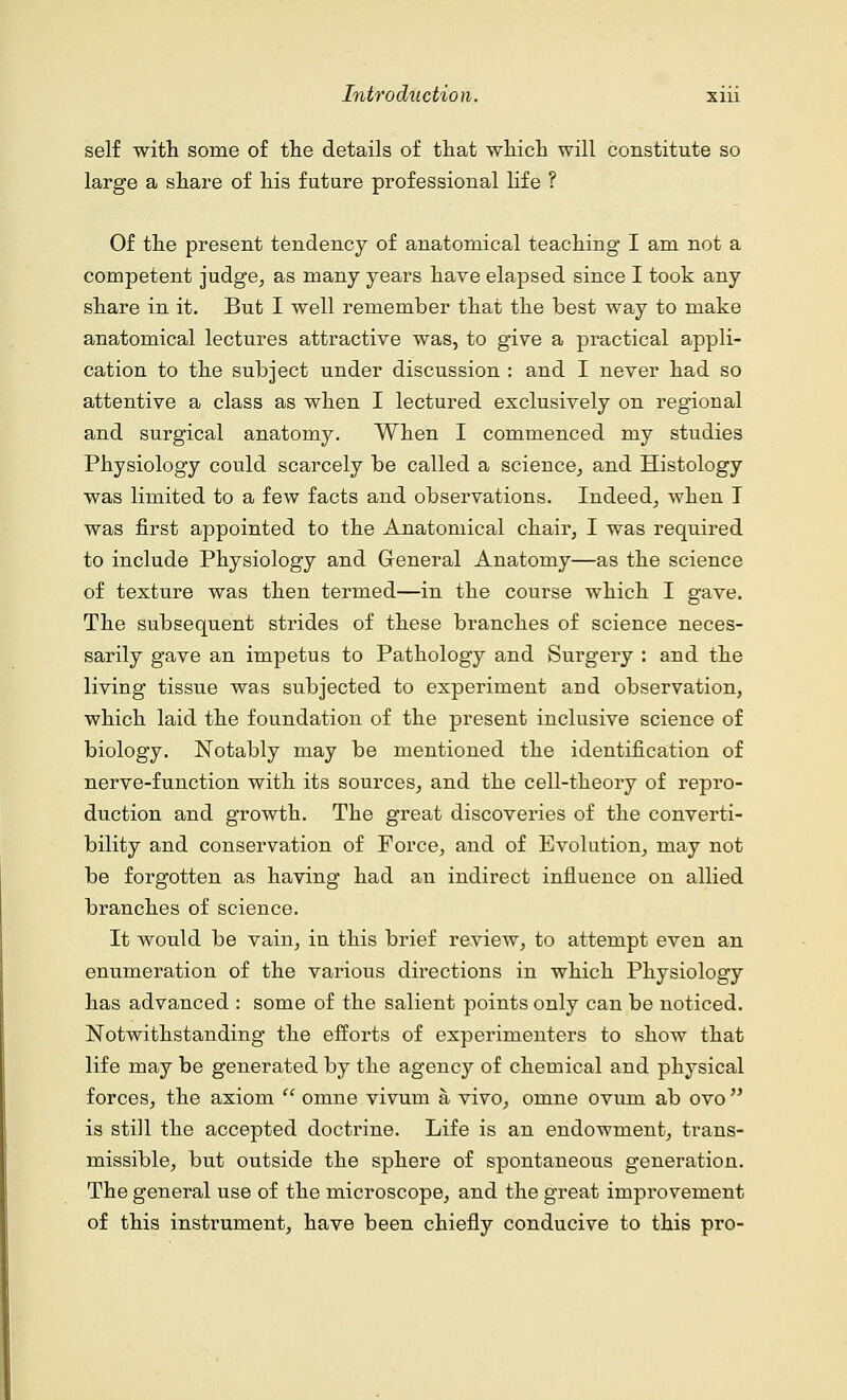 self with some of the details of that which will constitute so large a share of his future professional life ? Of the present tendency of anatomical teaching I am not a competent judge, as many years have elapsed since I took any share in it. But I well remember that the best way to make anatomical lectures attractive was, to give a practical appli- cation to the subject under discussion : and I never had so attentive a class as when I lectured exclusively on regional and surgical anatomy. When I commenced my studies Physiology could scarcely be called a science, and Histology was limited to a few facts and observations. Indeed, when I was first appointed to the Anatomical chair, I was required to include Physiology and General Anatomy—as the science of texture was then termed—in the course which I gave. The subsequent strides of these branches of science neces- sarily gave an impetus to Pathology and Surgery : and the living tissue was subjected to experiment and observation, which laid the foundation of the present inclusive science of biology. Notably may be mentioned the identification of nerve-function with its sources, and the cell-theory of repro- duction and growth. The great discoveries of the converti- bility and conservation of Force, and of Evolution, may not be forgotten as having had an indirect influence on allied branches of science. It would be vain, in this brief review, to attempt even an enumeration of the various directions in which Physiology has advanced : some of the salient points only can be noticed. Notwithstanding the efforts of experimenters to show that life may be generated by the agency of chemical and physical forces, the axiom  omne vivum a vivo, omne ovum ab ovo  is still the accepted doctrine. Life is an endowment, trans- missible, but outside the sphere of spontaneous generation. The general use of the microscope, and the great improvement of this instrument, have been chiefly conducive to this pro-