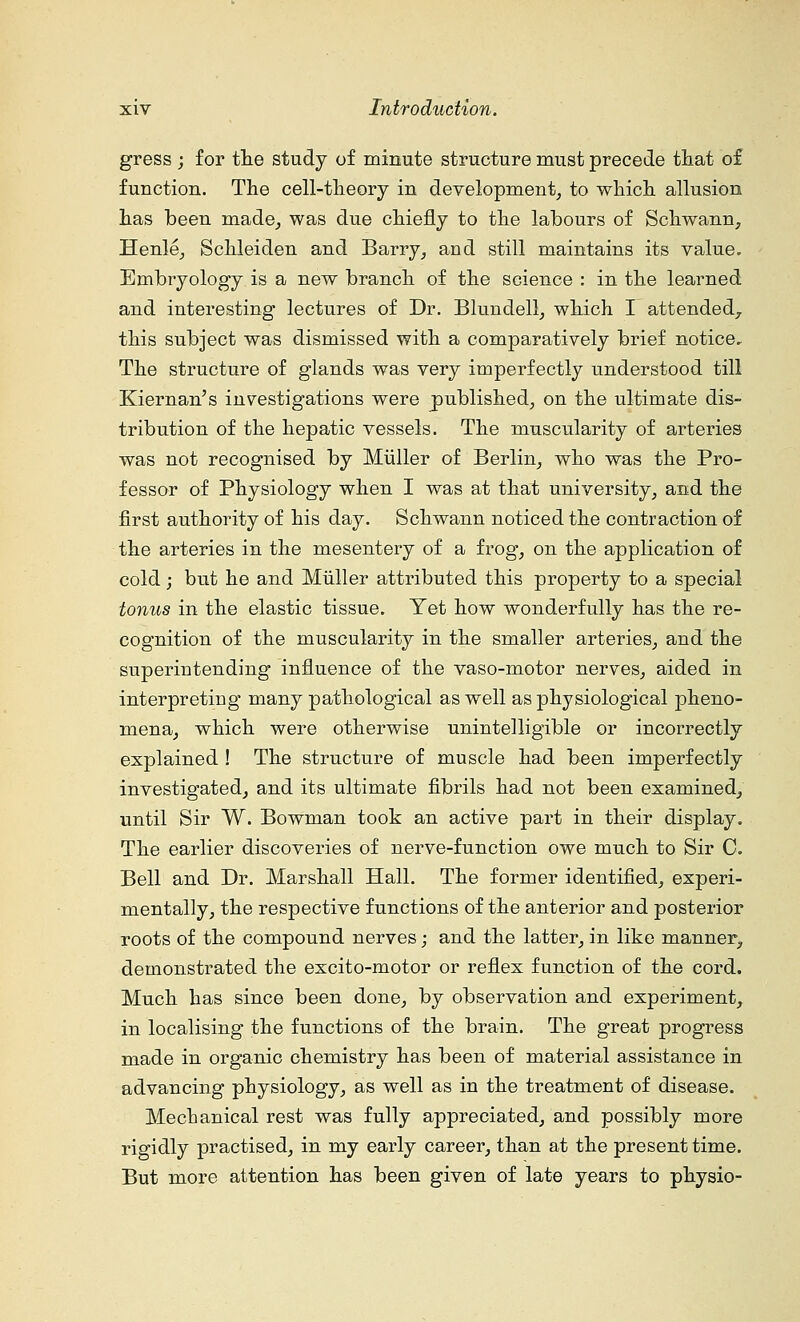 gress ; for the study of minute structure must precede that of function. The cell-theory in development, to which allusion has been made, was due chiefly to the labours of Schwann, Henle, Schleiden and Barry, and still maintains its value. Embryology is a new branch of the science : in the learned and interesting lectures of Dr. Blundell, which I attended,, this subject was dismissed with a comparatively brief notice. The structure of glands was very imperfectly understood till Kiernan's investigations were published, on the ultimate dis- tribution of the hepatic vessels. The muscularity of arteries was not recognised by Miiller of Berlin, who was the Pro- fessor of Physiology when I was at that university, and the first authority of his day. Schwann noticed the contraction of the arteries in the mesentery of a frog, on the application of cold; but he and Miiller attributed this property to a special tonus in the elastic tissue. Yet how wonderfully has the re- cognition of the muscularity in the smaller arteries, and the superintending influence of the vaso-motor nerves, aided in interpreting many pathological as well as physiological pheno- mena, which were otherwise unintelligible or incorrectly explained ! The structure of muscle had been imperfectly investigated, and its ultimate fibrils had not been examined, until Sir W. Bowman took an active part in their display. The earlier discoveries of nerve-function owe much to Sir 0. Bell and Dr. Marshall Hall. The former identified, experi- mentally, the respective functions of the anterior and posterior roots of the compound nerves; and the latter, in like manner, demonstrated the excito-motor or reflex function of the cord. Much has since been done, by observation and experiment, in localising the functions of the brain. The great progress made in organic chemistry has been of material assistance in advancing physiology, as well as in the treatment of disease. Mechanical rest was fully appreciated, and possibly more rigidly practised, in my early career, than at the present time. But more attention has been given of late years to physio-