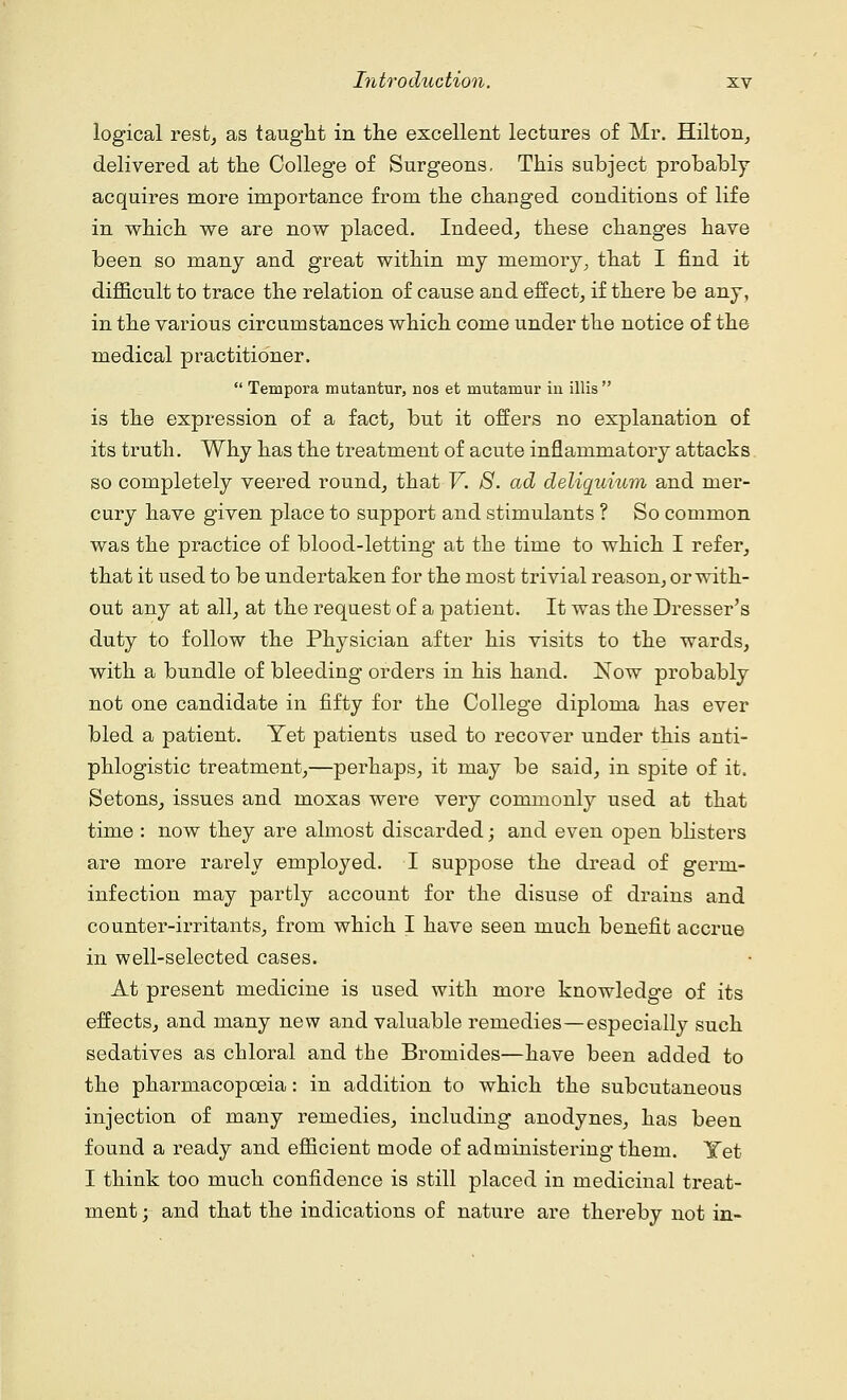 logical rest, as taught in the excellent lectures of Mr. Hilton, delivered at the College of Surgeons, This subject probably acquires more importance from the changed conditions of life in which we are now placed. Indeed, these changes have been so many and great within my memory, that I find it difficult to trace the relation of cause and effect, if there be any, in the various circumstances which come under the notice of the medical practitioner.  Tempora mutantur, nos et mutaraur iu illis  is the expression of a fact, but it offers no explanation of its truth. Why has the treatment of acute inflammatory attacks so completely veered round, that V. 8. ad deliquium and mer- cury have given place to support and stimulants ? So common was the practice of blood-letting at the time to which I refer, that it used to be undertaken for the most trivial reason, or with- out any at all, at the request of a patient. It was the Dresser's duty to follow the Physician after his visits to the wards, with a bundle of bleeding orders in his hand. Now probably not one candidate in fifty for the College diploma has ever bled a patient. Yet patients used to recover under this anti- phlogistic treatment,—perhaps, it may be said, in spite of it. Setons, issues and moxas were very commonly used at that time : now they are almost discarded; and even open blisters are more rarely employed. I suppose the dread of germ- infection may partly account for the disuse of drains and counter-irritants, from which I have seen much benefit accrue in well-selected cases. At present medicine is used with more knowledge of its effects, and many new and valuable remedies—especially such sedatives as chloral and the Bromides—have been added to the pharmacopoeia: in addition to which the subcutaneous injection of many remedies, including anodynes, has been found a ready and efficient mode of administering them. Yet I think too much confidence is still placed in medicinal treat- ment ; and that the indications of nature are thereby not in-