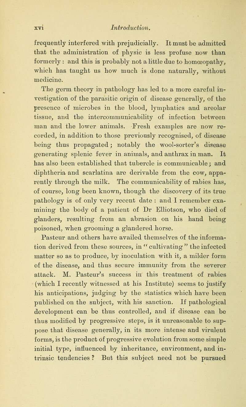 frequently interfered with prejudicially. It must be admitted that the administration of physic is less profuse now than formerly : and this is probably not a little due to homoeopathy, which has taught us how much is done naturally, without medicine. The germ theory in pathology has led to a more careful in- vestigation of the parasitic origin of disease generally, of the presence of microbes in the blood, lymphatics and areolar tissue, and the intercommunicability of infection between man and the lower animals. Fresh examples are now re- corded, in addition to those previously recognised, of disease being thus propagated; notably the wool-sorter's disease generating splenic fever in animals, and anthrax in man. It has also been established that tubercle is communicable; and diphtheria and scarlatina are derivable from the cow, appa- rently through the milk. The communicability of rabies has, of course, long been known, though the discovery of its true pathology is of only very recent date : and I remember exa- mining the body of a patient of Dr Elliotson, who died of glanders, resulting from an abrasion on his hand being poisoned, when grooming a glandered horse. Pasteur and others have availed themselves of the informa- tion derived from these sources, in cultivating the infected matter so as to produce, by inoculation with it, a milder form of the disease, and thus secure immunity from the severer attack. M. Pasteur's success in this treatment of rabies (which I recently witnessed at his Institute) seems to justify his anticipations, judging by the statistics which have been published on the subject, with his sanction. If pathological development can be thus controlled, and if disease can be thus modified by progressive steps, is it unreasonable to sup- pose that disease generally, in its more intense and virulent forms, is the product of progressive evolution from some simple initial type, influenced by inheritance, environment, and in- trinsic tendencies ? But this subject need not be pursued