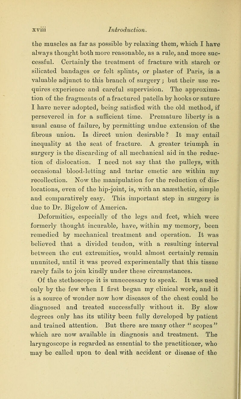 the muscles as far as possible by relaxing them, which I have always thought both more reasonable, as a rule, and more suc- cessful. Certainly the treatment of fracture with starch or silicated bandages or felt splints, or plaster of Paris, is a valuable adjunct to this branch of surgery; but their use re- quires experience and careful supervision. The approxima- tion of the fragments of a fractured patella by hooks or suture I have never adopted, being satisfied with the old method, if persevered in for a sufficient time. Premature liberty is a usual cause of failure, by permitting undue extension of the fibrous union. Is direct union desirable ? It may entail inequality at the seat of fracture. A greater triumph in surgery is the discarding of all mechanical aid in the reduc- tion of dislocation. I need not say that the pulleys, with occasional blood-letting and tartar emetic are within my recollection. Now the manipulation for the reduction of dis- locations, even of the hip-joint, is, with an anassthetic, simple and comparatively easy. This important step in surgery is due to Dr. Bigelow of America. Deformities, especially of the legs and feet, which were formerly thought incurable, have, within my memory, been remedied by mechanical treatment and operation. It was believed that a divided tendon, with a resulting1 interval between the cut extremities, would almost certainly remain ununited, until it was proved experimentally that this tissue rarely fails to join kindly under these circumstances. Of the stethoscope it is unnecessary to speak. It was used only by the few when I first began my clinical work, and it is a source of wonder now how diseases of the chest could be diagnosed and treated successfully without it. By slow degrees only has its utility been fully developed by patient and trained attention. But there are many other  scopes which are now available in diagnosis and treatment. The laryngoscope is regarded as essential to the practitioner, who may be called upon to deal with accident or disease of the