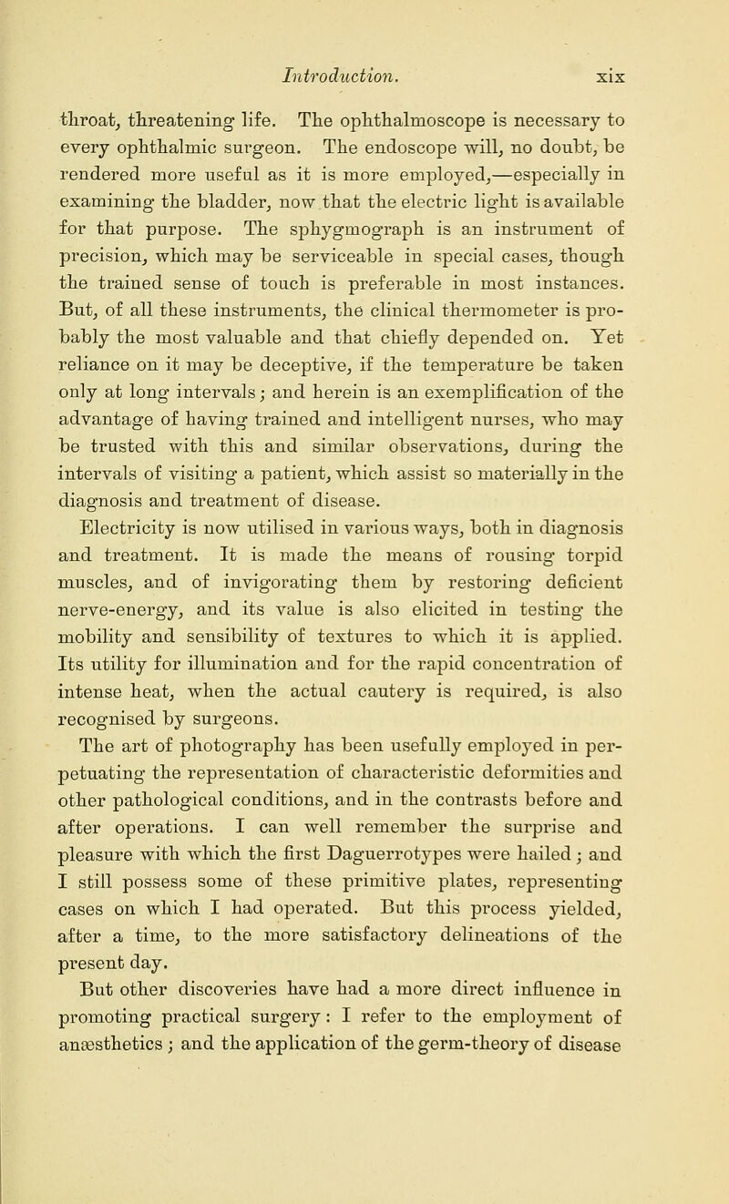 throat, threatening life. The ophthalmoscope is necessary to every ophthalmic surgeon. The endoscope will, no doubt, be rendered more useful as it is more employed,—especially in examining the bladder, now.that the electric light is available for that purpose. The sphygmograph is an instrument of precision, which may be serviceable in special cases, though the trained sense of touch is preferable in most instances. But, of all these instruments, the clinical thermometer is pro- bably the most valuable and that chiefly depended on. Yet reliance on it may be deceptive, if the temperature be taken only at long intervals; and herein is an exemplification of the advantage of having trained and intelligent nurses, who may be trusted with this and similar observations, during the intervals of visiting a patient, which assist so materially in the diagnosis and treatment of disease. Electricity is now utilised in various ways, both in diagnosis and treatment. It is made the means of rousing torpid muscles, and of invigorating them by restoring deficient nerve-energy, and its value is also elicited in testing the mobility and sensibility of textures to which it is applied. Its utility for illumination and for the rapid concentration of intense heat, when the actual cautery is required, is also recognised by surgeons. The art of photography has been usefully employed in per- petuating the representation of characteristic deformities and other pathological conditions, and in the contrasts before and after operations. I can well remember the surprise and pleasure with which the first Daguerrotypes were hailed ; and I still possess some of these primitive plates, representing cases on which I had operated. But this process yielded, after a time, to the more satisfactory delineations of the present day. But other discoveries have had a more direct influence in promoting practical surgery : I refer to the employment of anaesthetics ; and the application of the germ-theory of disease