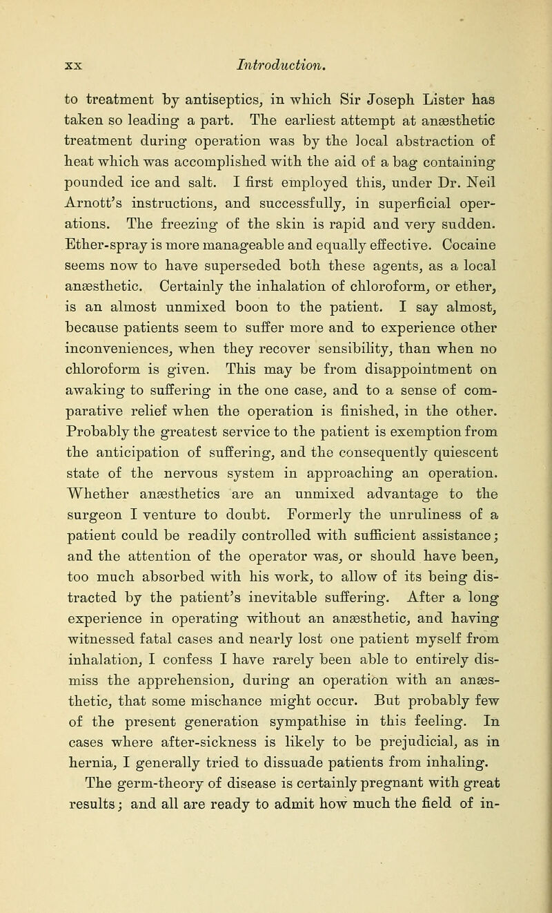 to treatment by antiseptics, in which Sir Joseph Lister has taken so leading a part. The earliest attempt at anaesthetic treatment during operation was by the local abstraction of heat which was accomplished with the aid of a bag containing pounded ice and salt. I first employed this, under Dr. Neil Arnott's instructions, and successfully, in superficial oper- ations. The freezing of the skin is rapid and very sudden. Ether-spray is more manageable and equally effective. Cocaine seems now to have superseded both these agents, as a local anaesthetic. Certainly the inhalation of chloroform, or ether, is an almost nnmixed boon to the patient. I say almost, because patients seem to suffer more and to experience other inconveniences, when they recover sensibility, than when no chloroform is given. This may be from disappointment on awaking to suffering in the one case, and to a sense of com- parative relief when the operation is finished, in the other. Probably the greatest service to the patient is exemption from the anticipation of suffering, and the consequently quiescent state of the nervous system in approaching an operation. Whether anaesthetics are an unmixed advantage to the surgeon I venture to donbt. Formerly the unruliness of a patient could be readily controlled with sufficient assistance; and the attention of the operator was, or should have been, too much absorbed with his work, to allow of its being dis- tracted by the patient's inevitable suffering. After a long experience in operating without an anaesthetic, and having witnessed fatal cases and nearly lost one patient myself from inhalation, I confess I have rarely been able to entirely dis- miss the apprehension, during an operation with an anaes- thetic, that some mischance might occur. But probably few of the present generation sympathise in this feeling. In cases where after-sickness is likely to be prejudicial, as in hernia, I generally tried to dissuade patients from inhaling. The germ-theory of disease is certainly pregnant with great results; and all are ready to admit how much the field of in-