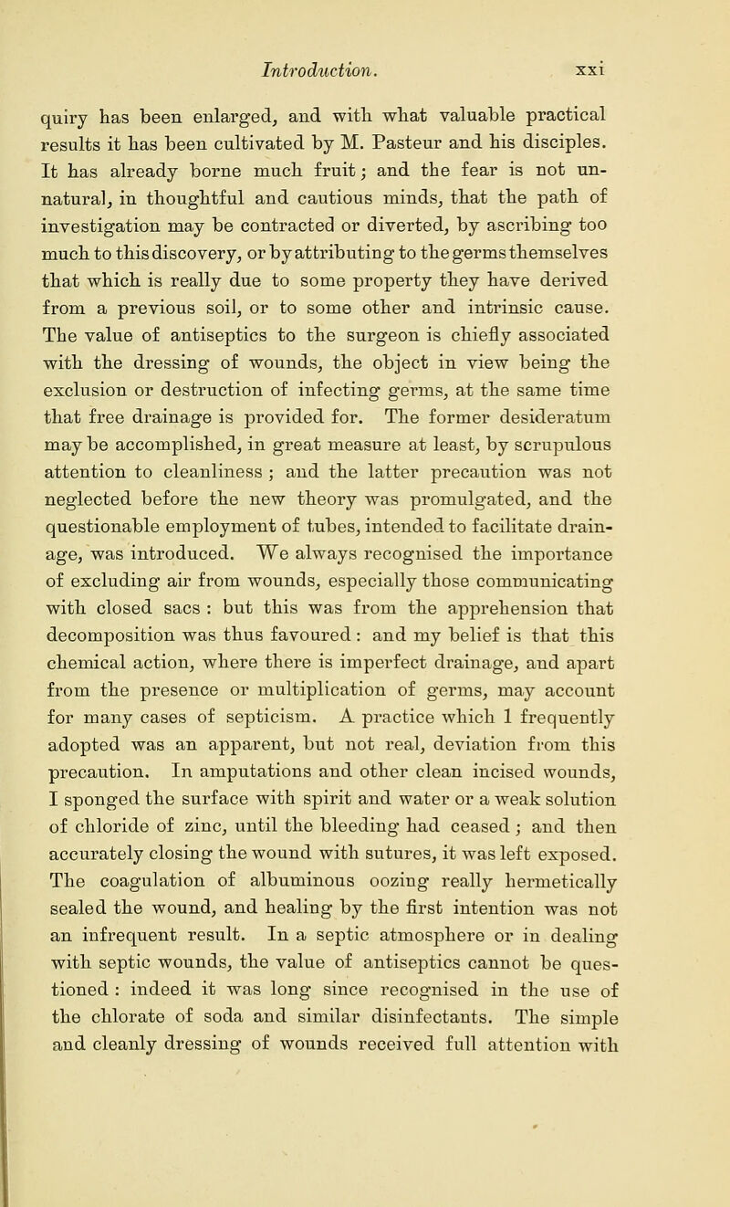 quiry has been enlarged, and with what valuable practical results it has been cultivated by M. Pasteur and his disciples. It has already borne much fruit; and the fear is not un- natural, in thoughtful and cautious minds, that the path of investigation may be contracted or diverted, by ascribing too much to this discovery, or by attributing to the germs themselves that which is really due to some property they have derived from a previous soil, or to some other and intrinsic cause. The value of antiseptics to the surgeon is chiefly associated with the dressing of wounds, the object in view being the exclusion or destruction of infecting germs, at the same time that free drainage is provided for. The former desideratum may be accomplished, in great measure at least, by scrupulous attention to cleanliness ; and the latter precaution was not neglected before the new theory was promulgated, and the questionable employment of tubes, intended to facilitate drain- age, was introduced. We always recognised the importance of excluding air from wounds, especially those communicating with closed sacs : but this was from the apprehension that decomposition was thus favoured : and my belief is that this chemical action, where there is imperfect drainage, and apart from the presence or multiplication of germs, may account for many cases of septicism. A practice which 1 frequently adopted was an apparent, but not real, deviation from this precaution. In amputations and other clean incised wounds, I sponged the surface with spirit and water or a weak solution of chloride of zinc, until the bleeding had ceased; and then accurately closing the wound with sutures, it was left exposed. The coagulation of albuminous oozing really hermetically sealed the wound, and healing by the first intention was not an infrequent result. In a septic atmosphere or in dealing with septic wounds, the value of antiseptics cannot be ques- tioned : indeed it was long since recognised in the use of the chlorate of soda and similar disinfectants. The simple and cleanly dressing of wounds received full attention with