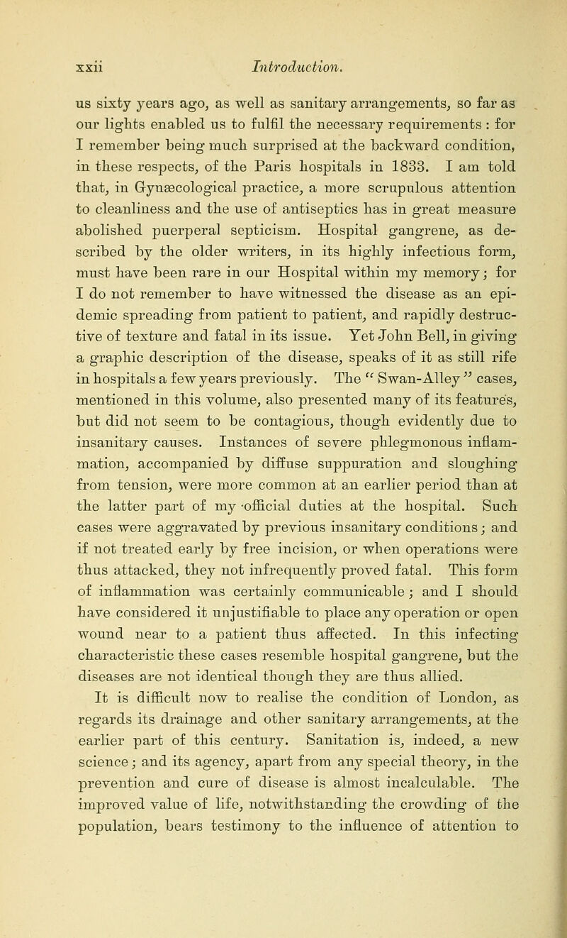 us sixty years ago, as well as sanitary arrangements, so far as our lights enabled us to fulfil the necessary requirements : for I remember being much surprised at the backward condition, in these respects, of the Paris hospitals in 1833. I am told that, in Gryngecological practice, a more scrupulous attention to cleanliness and the use of antiseptics has in great measure abolished puerperal septicism. Hospital gangrene, as de- scribed by the older writers, in its highly infectious form, must have been rare in our Hospital within my memory; for I do not remember to have witnessed the disease as an epi- demic spreading from patient to patient, and rapidly destruc- tive of texture and fatal in its issue. Yet John Bell, in giving a graphic description of the disease, speaks of it as still rife in hospitals a few years previously. The  Swan-Alley  cases, mentioned in this volume, also presented many of its features, but did not seem to be contagious, though evidently due to insanitary causes. Instances of severe phlegmonous inflam- mation, accompanied by diffuse suppuration and sloughing from tension, were more common at an earlier period than at the latter part of my -official duties at the hospital. Such cases were aggravated by previous insanitary conditions; and if not treated early by free incision, or when operations were thus attacked, they not infrequently proved fatal. This form of inflammation was certainly communicable; and I should have considered it unjustifiable to place any operation or open wound near to a patient thus affected. In this infecting characteristic these cases resemble hospital gangrene, but the diseases are not identical though they are thus allied. It is difficult now to realise the condition of London, as regards its drainage and other sanitary arrangements, at the earlier part of this century. Sanitation is, indeed, a new science; and its agency, apart from any special theory, in the prevention and cure of disease is almost incalculable. The improved value of life, notwithstanding the crowding of the population, bears testimony to the influence of attention to