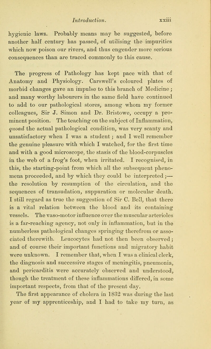 hygienic laws. Probably means may be suggested, before another half century has passed, of utilising the impurities which now poison our rivers, and thus engender more serious consequences than are traced commonly to this cause. The progress of Pathology has kept pace with that of Anatomy and Physiology. Carswell's coloured plates of morbid changes gave an impulse to this branch of Medicine; and many worthy labourers in the same field have continued to add to our pathological stores, among* whom my former colleagues, Sir J. Simon and Dr. Bristowe, occupy a pro- minent position. The teaching on the subj ect of Inflammation, quoad the actual pathological condition, was very scanty and unsatisfactory when I was a student; and I well remember the genuine pleasure with which I watched, for the first time and with a good microscope^ the stasis of the blood-corpuscles in the web of a frog's foot, when irritated. I recognised, in this, the starting-point from which all the subsequent pheno- mena proceeded, and by which they could be interpreted ■— the resolution by resumption of the circulation, and the sequences of transudation, suppuration or molecular death. I still regard as true the suggestion of Sir C. Bell, that there is a vital relation between the blood and its containing vessels. The vaso-motor influence over the muscular arterioles is a far-reaching agency, not only in inflammation, but in the numberless pathological changes springing therefrom or asso- ciated therewith. Leucocytes had not then been observed; and of course their important functions and migratory habit were unknown. I remember that, when I was a clinical clerk, the diagnosis and successive stages of meningitis, pneumonia, and pericarditis were accurately observed and understood, though the treatment of these inflammations differed, in some important respects, from that of the present day. The first appearance of cholera in 1832 was during the last year of my apprenticeship, and I had to take my turn, as