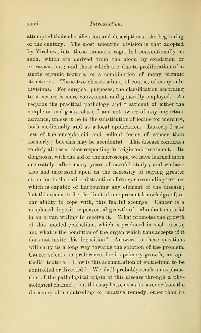 attempted their classification and description at the beginning of the century. The most scientific division is that adopted by Virchow, into those tumours, regarded conventionally as such, which are derived from the blood by exudation or extravasation ; and those which are due to proliferation of a single organic texture, or a combination of many organic structures. These two classes admit, of course, of many sub- divisions. For surgical purposes, the classification according to structure is more convenient, and generally employed. As regards the practical pathology and treatment of either the simple or malignant class, I am not aware of any important advance, unless it be in the substitution of iodine for mercury, both medicinally and as a local application. Latterly I saw less of the encephaloid and colloid forms of cancer than formerly ; but this may be accidental. This disease continues to defy all researches respecting its origin and treatment. Its diagnosis, with the aid of the microscope, we have learned more accurately, after many years of careful study; and we have also had impressed upon us the necessity of paying greater attention to the entire abstraction of every surrounding texture which is capable of harbouring any element of the disease; but this seems to be the limit of our present knowledge of, or our ability to cope with, this fearful scourge. Cancer is a misplaced deposit or perverted growth of redundant material in an organ willing to receive it. What promotes the growth of this spoiled epithelium, which is produced in such excess, and what is the condition of the organ which thus accepts if it does not invite this deposition ? Answers to these questions will carry us a long way towards the solution of the problem. Cancer selects, in preference, for its primary growth, an epi- thelial texture. How is this accumulation of epithelium to be controlled or diverted ? We shall probably reach an explana- tion of the pathological origin of this disease through a phy- siological channel; but this may leave us as far as ever from the discovery of a controlling or curative remedy, other than its