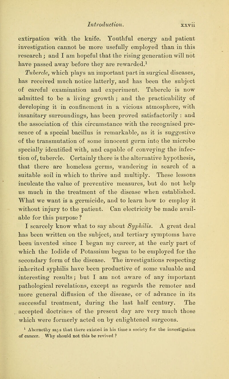 extirpation with the knife. Youthful energy and patient investigation cannot be more usefully employed than in this research; and I am hopeful that the rising generation will not have passed away before they are rewarded.1 Tubercle, which plays an important part in surgical diseases, has received much notice latterly, and has been the subject of careful examination and experiment. Tubercle is now admitted to be a living growth; and the practicability of developing it in confinement in a vicious atmosphere, with insanitary surroundings, has been proved satisfactorily : and the association of this circumstance with the recognised pre- sence of a special bacillus is remarkable, as it is suggestive of the transmutation of some innocent germ into the microbe specially identified with, and capable of conveying the infec- tion of, tubercle. Certainly there is the alternative hypothesis, that there are homeless germs, wandering in search of a suitable soil in which to thrive and multiply. These lessons inculcate the value of preventive measures, but do not help us much in the treatment of the disease when established. What we want is a germicide, and to learn how to employ it without injury to the patient. Can electricity be made avail- able for this purpose ? I scarcely know what to say about Syphilis. A great deal has been written on the subject, and tertiary symptoms have been invented since I began my career, at the early part of which the Iodide of Potassium began to be employed for the secondary form of the disease. The investigations respecting inherited syphilis have been productive of some valuable and interesting results; but I am not aware of any important pathological revelations, except as regards the remoter and more general diffusion of the disease, or of advance in its successful treatment, during the last half century. The accepted doctrines of the present day are very much those which were formerly acted on by enlightened surgeons. 1 Abernethy sa^ s tbat tbere existed in bis time a society for tbe investigation of cancer. Why sbould not this be revived ?