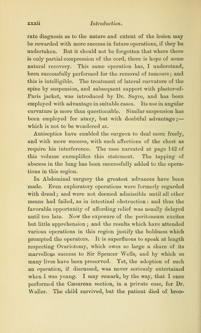 rate diagnosis as to the nature and extent of the lesion may be rewarded with more success in future operations, if they be undertaken. But it should not be forgotten that where there is only partial compression of the cord, there is hope of some natural recovery. This same operation has, I understand, been successfully performed for the removal of tumours; and this is intelligible. The treatment of lateral curvature of the spine by suspension, and subsequent support with plaster-of- Paris jacket, was introduced by Dr. Sayre, and has been employed with advantage in suitable cases. Its use in angular curvature is more than questionable. Similar suspension has been employed for ataxy, but with doubtful advantage;— which is not to be wondered at. Antiseptics have enabled the surgeon to deal more freely, and with more success, with such affections of the chest as require his interference. The case narrated at page 142 of this volume exemplifies this statement. The tapping of abscess in the lung has been successfully added to the opera- tions in this region. In Abdominal surgery the greatest advances have been made. Even exploratory operations were formerly regarded with dread; and were not deemed admissible until all other means had failed, as in intestinal obstruction : and thus the favorable opportunity of affording relief was usually delayed until too late. Now the exposure of the peritoneum excites but little apprehension ; and the results which have attended various operations in this region justify the boldness which prompted the operators. It is superfluous to speak at length respecting Ovariotomy, which owes so large a share of its marvellous success to Sir Spencer Wells, and by which so many lives have been preserved. Yet, the adoption of such an operation, if discussed, was never seriously entertained when I was young. I may remark, by the way, that I once performed the Caesarean section, in a private case, for Dr. Waller. The child survived, but the. patient died of bron-