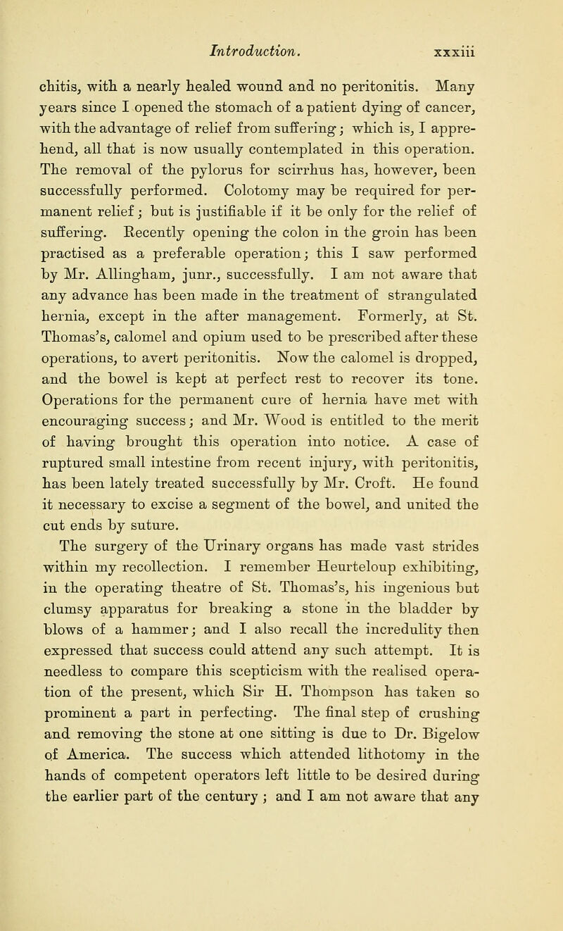 chitis, with a nearly healed wound and no peritonitis. Many years since I opened the stomach of a patient dying of cancer, with the advantage of relief from suffering; which is, I appre- hend, all that is now usually contemplated in this operation. The removal of the pylorus for scirrhus has, however, been successfully performed. Colotomy may be required for per- manent relief; but is justifiable if it be only for the relief of suffering. Recently opening the colon in the groin has been practised as a preferable operation; this I saw performed by Mr. Allingham, junr., successfully. I am not aware that any advance has been made in the treatment of strangulated hernia, except in the after management. Formerly, at St. Thomas's, calomel and opium used to be prescribed after these operations, to avert peritonitis. Now the calomel is dropped, and the bowel is kept at perfect rest to recover its tone. Operations for the permanent cure of hernia have met with encouraging success; and Mr. Wood is entitled to the merit of having brought this operation into notice. A case of ruptured small intestine from recent injury, with peritonitis, has been lately treated successfully by Mr. Croft. He found it necessary to excise a segment of the bowel, and united the cut ends by suture. The surgery of the Urinary organs has made vast strides within my recollection. I remember Heurteloup exhibiting, in the operating theatre of St. Thomas's, his ingenious but clumsy apparatus for breaking a stone in the bladder by blows of a hammer; and I also recall the incredulity then expressed that success could attend any such attempt. It is needless to compare this scepticism with the realised opera- tion of the present, which Sir H. Thompson has taken so prominent a part in perfecting. The final step of crushing and removing the stone at one sitting is due to Dr. Bigelow of America. The success which attended lithotomy in the hands of competent operators left little to be desired during the earlier part of the century ; and I am not aware that any