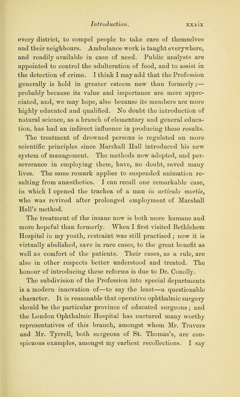 every district, to compel people to take care of themselves and their neighbours. Ambulance work is taught everywhere, and readily available in case of need. Public analysts are appointed to control the adulteration of food, and to assist in the detection of crime. I think I may add that the Profession generally is held in greater esteem now than formerly;— probably because its value and importance are more appre- ciated, and, we may hope, also because its members are more highly educated and qualified. No doubt the introduction of natural science, as a branch of elementary and general educa- tion, has had an indirect influence in producing these results. The treatment of drowned persons is regulated on more scientific principles since Marshall Hall introduced his new system of management. The methods now adopted, and per- severance in employing them, have, no doubt, saved many lives. The same remark applies to suspended animation re- sulting from anaesthetics. I can recall one remarkable case, in which I opened the trachea of a man in articulo mortis, who was revived after prolonged employment of Marshall Hall's method. The treatment of the insane now is both more humane and more hopeful than formerly. When I first visited Bethlehem Hospital in my youth, restraint was still practised; now it is virtually abolished, save in rare cases, to the great benefit as well as comfort of the patients. Their cases, as a rule, are also in other respects better understood and treated. The honour of introducing these reforms is due to Dr. Conolly. The subdivision of the Profession into special departments is a modern innovation of—to say the least—a questionable character. It is reasonable that operative ophthalmic surgery should be the particular province of educated surgeons; and the London Ophthalmic Hospital has nurtured many worthy representatives of this branch, amongst whom Mr. Travers and Mr. Tyrrell, both surgeons of St. Thomas's, are con- spicuous examples, amongst my earliest recollections. I say