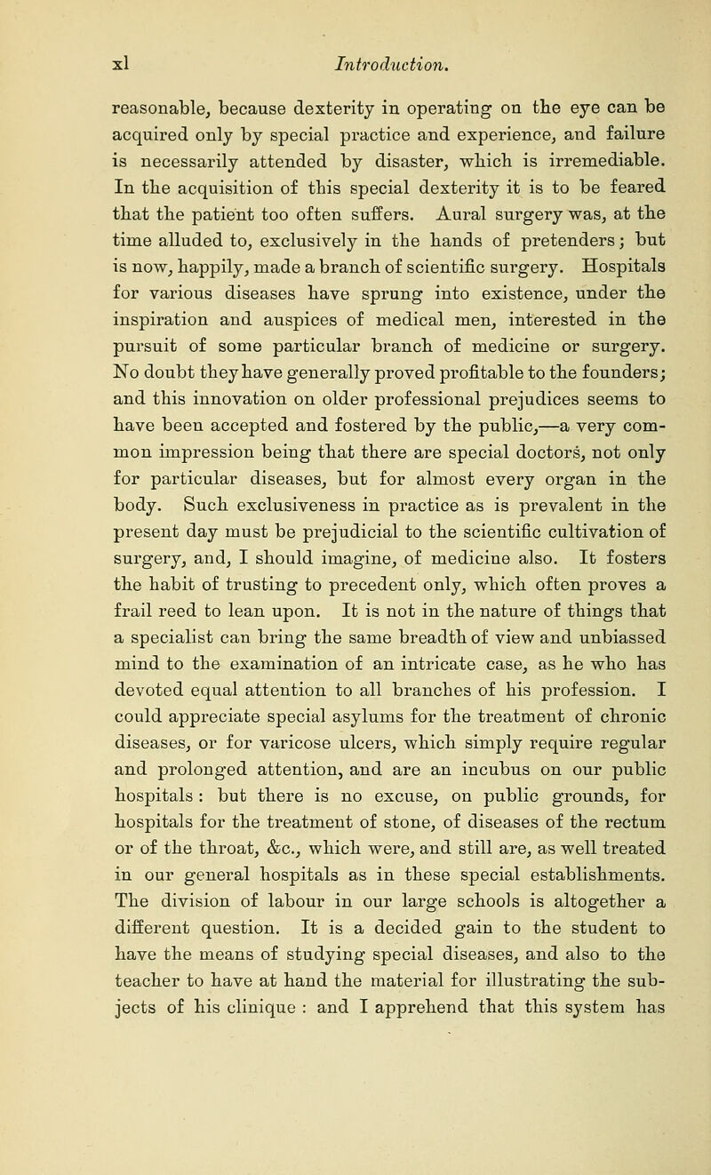 reasonable, because dexterity in operating on the eye can be acquired only by special practice and experience, and failure is necessarily attended by disaster, which is irremediable. In the acquisition of this special dexterity it is to be feared that the patient too often suffers. Aural surgery was, at the time alluded to, exclusively in the hands of pretenders; but is now, happily, made a branch of scientific surgery. Hospitals for various diseases have sprung into existence, under the inspiration and auspices of medical men, interested in the pursuit of some particular branch of medicine or surgery. No doubt they have generally proved profitable to the founders; and this innovation on older professional prejudices seems to have been accepted and fostered by the public,—a very com- mon impression being that there are special doctors, not only for particular diseases, but for almost every organ in the body. Such exclusiveness in practice as is prevalent in the present day must be prejudicial to the scientific cultivation of surgery, and, I should imagine, of medicine also. It fosters the habit of trusting to precedent only, which often proves a frail reed to lean upon. It is not in the nature of things that a specialist can bring the same breadth of view and unbiassed mind to the examination of an intricate case, as he who has devoted equal attention to all branches of his profession. I could appreciate special asylums for the treatment of chronic diseases, or for varicose ulcers, which simply require regular and prolonged attention, and are an incubus on our public hospitals : but there is no excuse, on public grounds, for hospitals for the treatment of stone, of diseases of the rectum or of the throat, &c, which were, and still are, as well treated in our general hospitals as in these special establishments. The division of labour in our large schools is altogether a different question. It is a decided gain to the student to have the means of studying special diseases, and also to the teacher to have at hand the material for illustrating the sub- jects of his clinique : and I apprehend that this system has