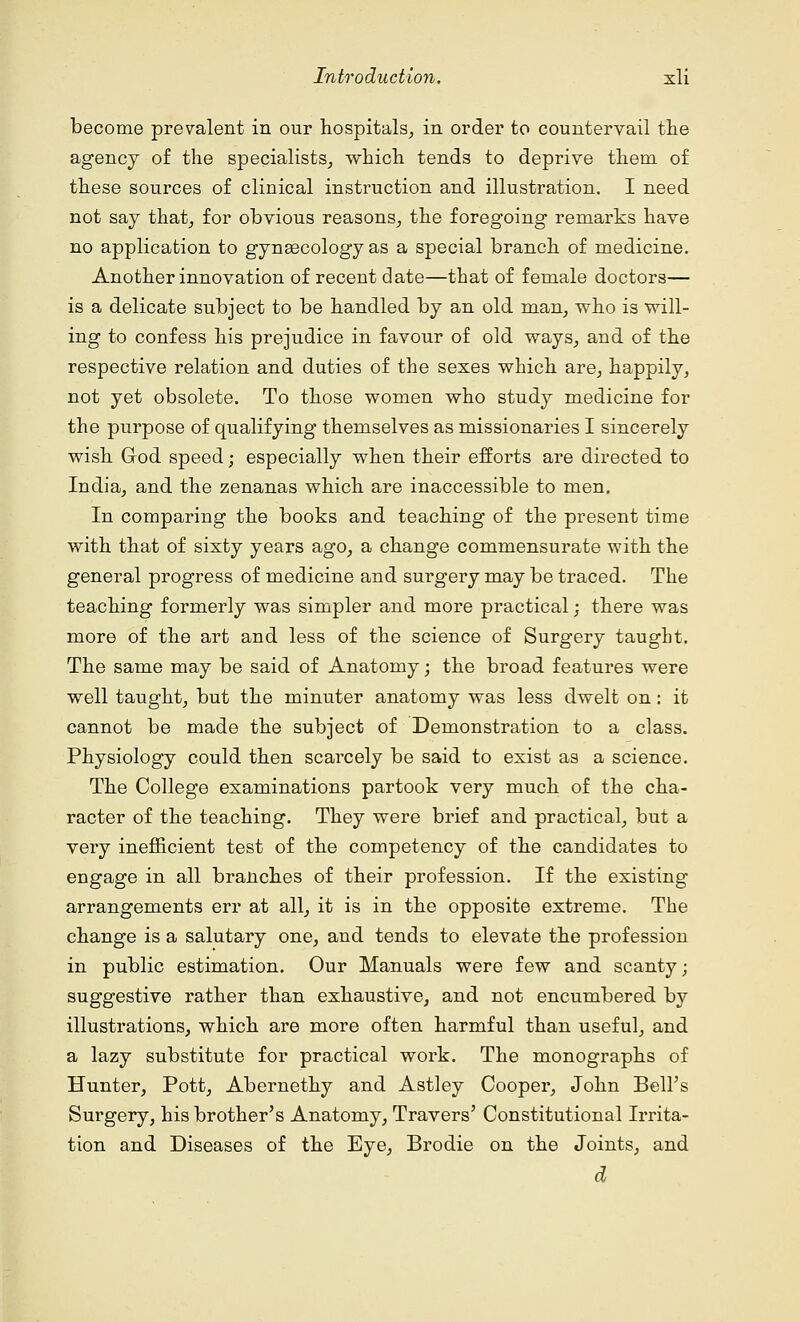 become prevalent in our hospitals, in order to countervail the agency of the specialists, which tends to deprive them of these sources of clinical instruction and illustration. I need not say that, for obvious reasons, the foregoing remarks have no application to gynaecology as a special branch of medicine. Another innovation of recent date—that of female doctors— is a delicate subject to be handled by an old man, who is will- ing to confess his prejudice in favour of old ways, and of the respective relation and duties of the sexes which are, happily, not yet obsolete. To those women who study medicine for the purpose of qualifying themselves as missionaries I sincerely wish G-od speed; especially when their efforts are directed to India, and the zenanas which are inaccessible to men. In comparing the books and teaching of the present time with that of sixty years ago, a change commensurate with the general progress of medicine and surgery may be traced. The teaching formerly was simpler and more practical; there was more of the art and less of the science of Surgery taught. The same may be said of Anatomy; the broad features were well taught, but the minuter anatomy was less dwelt on: it cannot be made the subject of Demonstration to a class. Physiology could then scarcely be said to exist as a science. The College examinations partook very much of the cha- racter of the teaching. They were brief and practical, but a very inefficient test of the competency of the candidates to engage in all branches of their profession. If the existing arrangements err at all, it is in the opposite extreme. The change is a salutary one, and tends to elevate the profession in public estimation. Our Manuals were few and scanty; suggestive rather than exhaustive, and not encumbered by illustrations, which are more often harmful than useful, and a lazy substitute for practical work. The monographs of Hunter, Pott, Abernethy and Astley Cooper, John Bell's Surgery, his brother's Anatomy, Travers' Constitutional Irrita- tion and Diseases of the Eye, Brodie on the Joints, and d