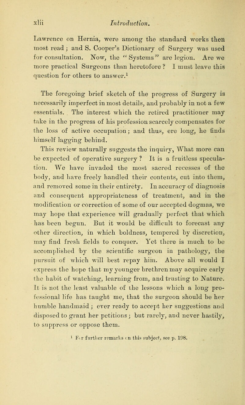 Lawrence on Hernia, were among the standard works then most read; and S. Cooper's Dictionary of Surgery was used for consultation. Now, the  Systems  are legion. Are we more practical Surgeons than heretofore ? I must leave this question for others to answer.1 The foregoing brief sketch of the progress of Surgery is necessarily imperfect in most details, and probably in not a few essentials. The interest which the retired practitioner may take in the progress of his profession scarcely compensates for the loss of active occupation; and thus, ere long, he finds himself lagging behind. This review naturally suggests the inquiry, What more can be expected of operative surgery ? It is a fruitless specula- tion. We have invaded the most sacred recesses of the body, and have freely handled their contents, cut into them, and removed some in their entirety. In accuracy of diagnosis and consequent appropriateness of treatment, and in the modification or correction of some of our accepted dogmas, we may hope that experience will gradually perfect that which has been begun. But it would be difficult to forecast any other direction, in which boldness, tempered by discretion, may find fresh fields to conquer. Yet there is much to be accomplished by the scientific surgeon in pathology, the pursuit of which will best repay him. Above all would I express the hope that my younger brethren may acquire early the habit of watching, learning from, and trusting to Nature. It is not the least valuable of the lessons which a long pro- fessional life has taught me, that the surgeon should be her humble handmaid; ever ready to accept her suggestions and disposed to grant her petitions; but rarely, and never hastily, to suppress or oppose them. 1 Ft r further remarks on this subject, see p. 198.