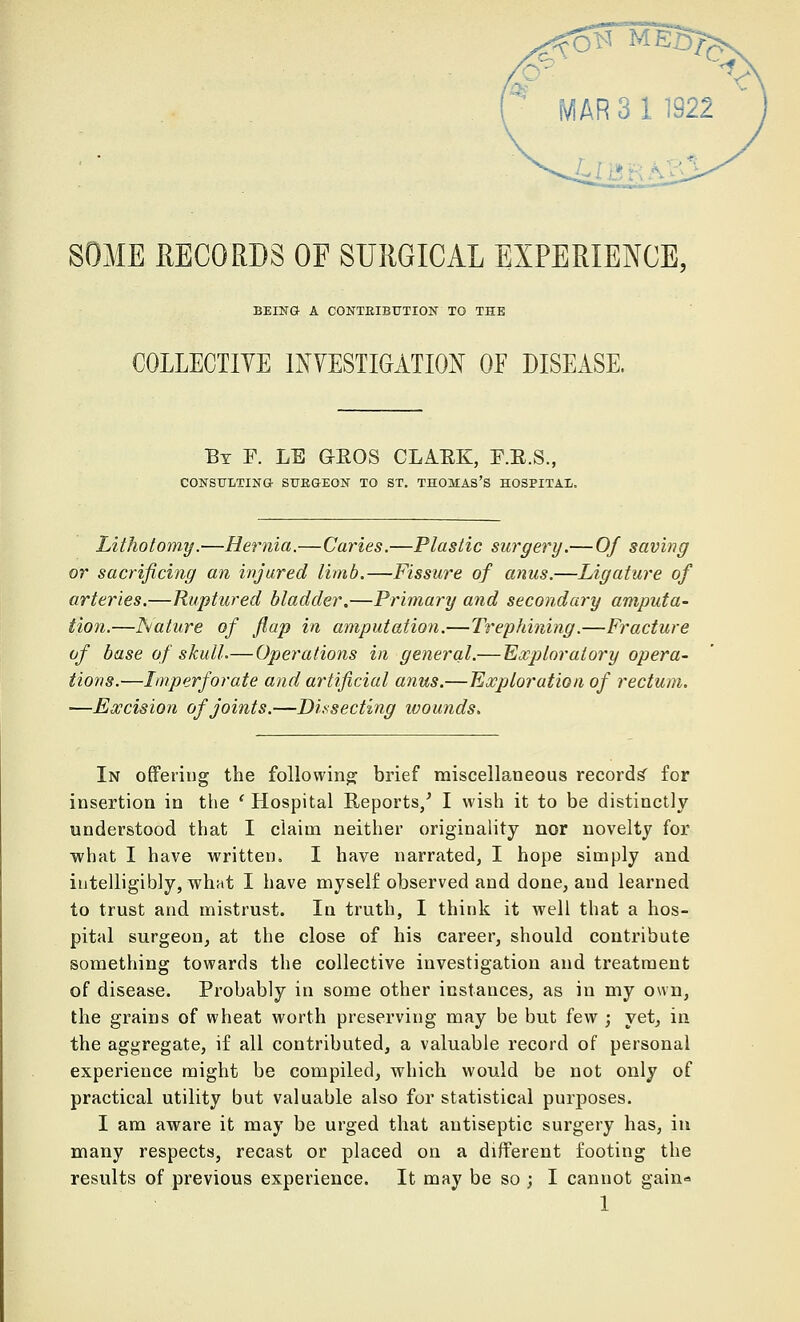 SOME RECORDS OF SURGICAL EXPERIENCE, BEING A CONTRIBUTION TO THE COLLECTIVE INVESTIGATION OE DISEASE. Bt F. LE GROS CLARK, F.R.S., CONSULTING- SUEGEON TO ST. THOMAS'S HOSPITAL. Lithotomy.—Hernia.—Caries.—Plastic surgery.— Of saving or sacrificing an injured limb.—Fissure of anus.—Ligature of arteries.—Ruptured bladder.—Primary and secondary amputa- tion.—Nature of flap in amputation.—Trephining.—Fracture of base of skull.—Operations in general.— Exploratory opera- tions.—Imperforate and artificial anus.—Exploration of rectum. —Excision of joints.—Dissecting wounds. In offering the following brief miscellaneous records' for insertion in the ' Hospital Reports/ I wish it to be distinctly understood that I claim neither originality nor novelty for ■what I have written. I have narrated, I hope simply and intelligibly, what I have myself observed and done, aud learned to trust and mistrust. In truth, I think it well that a hos- pital surgeon, at the close of his career, should contribute something towards the collective investigation and treatment of disease. Probably in some other instances, as in my own, the grains of wheat worth preserving may be but few ; yet, in the aggregate, if all contributed, a valuable record of personal experience might be compiled, which would be not only of practical utility but valuable also for statistical purposes. I am aware it may be urged that antiseptic surgery has, in many respects, recast or placed on a different footing the results of previous experience. It may be so ; I cannot gain-
