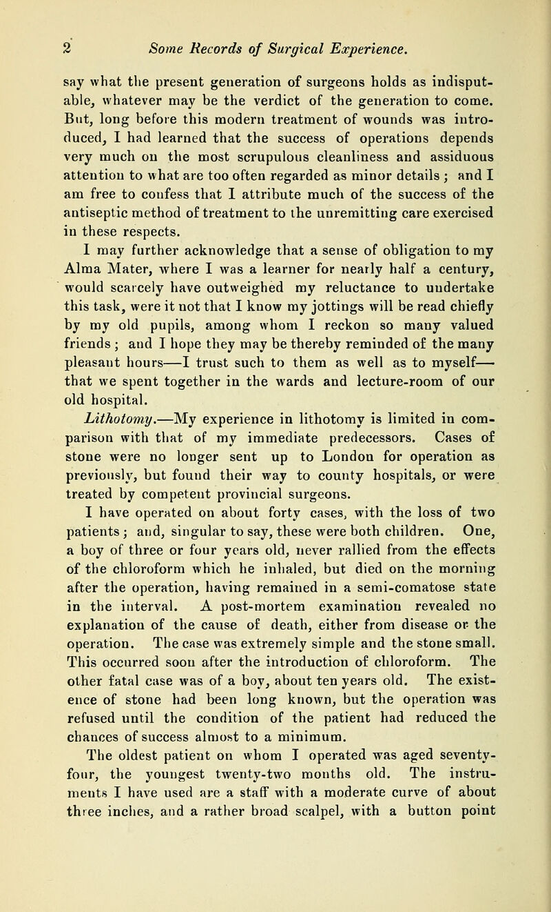 say what the present generation of surgeons holds as indisput- able, whatever may be the verdict of the generation to come. But, long before this modern treatment of wounds was intro- duced, I had learned that the success of operations depends very much on the most scrupulous cleanliness and assiduous attention to what are too often regarded as minor details ; and I am free to confess that I attribute much of the success of the antiseptic method of treatment to the unremitting care exercised in these respects. I may further acknowledge that a sense of obligation to my Alma Mater, where I was a learner for nearly half a century, would scarcely have outweighed my reluctance to undertake this task, were it not that I know my jottings will be read chiefly by my old pupils, among whom I reckon so many valued friends ; and I hope they may be thereby reminded of the many pleasant hours—I trust such to them as well as to myself— that we spent together in the wards and lecture-room of our old hospital. Lithotomy.—My experience in lithotomy is limited in com- parison with that of my immediate predecessors. Cases of stone were no longer sent up to London for operation as previously, but found their way to county hospitals, or were treated by competent provincial surgeons. I have operated on about forty cases, with the loss of two patients; and, singular to say, these were both children. One, a boy of three or four years old, never rallied from the effects of the chloroform which he inhaled, but died on the morning after the operation, having remained in a semi-comatose state in the interval. A post-mortem examination revealed no explanation of the cause of death, either from disease or the operation. The case was extremely simple and the stone small. This occurred soon after the introduction of chloroform. The other fatal case was of a boy, about ten years old. The exist- ence of stone had been long known, but the operation was refused until the condition of the patient had reduced the chances of success almost to a minimum. The oldest patient on whom I operated was aged seventy- four, the youngest twenty-two months old. The instru- ments I have used are a staff with a moderate curve of about three inches, and a rather broad scalpel, with a button point