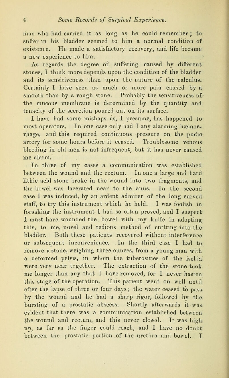 man who had carried it as long as he could remember ; to suffer in his bladder seemed to him a normal condition of existence. He made a satisfactory recovery, and life became a new experience to him. As regards the degree of suffering caused by different stones, I think more depends upon the condition of the bladder and its sensitiveness than upon the nature of the calculus. Certainly I have seen as much or more pain caused by a smooth than by a rough stone. Probably the sensitiveness of- the mucous membraue is determined by the quantity and tenacity of the secretion poured out on its surface. I have had some mishaps as, I presume, has happened to most operators. In one case only had I any alarming haemor- rhage, and this required continuous pressure on the pudic artery for some hours before it ceased. Troublesome venous bleeding in old men is not infrequent, but it has never caused me alarm, In three of my cases a communication was established between the wound and the rectum. In one a large and hard lithic acid stone broke in the wound into two fragments, and the bowel was lacerated near to the anus. In the second case I was induced, by an ardent admirer of the long curved staff, to try this instrument which he held. I was foolish in forsaking the instrument I had so often proved, and I suspect I must have wounded the bowel with my knife in adopting this, to me, novel and tedious method of cuttting into the bladder. Both these patients recovered without interference or subsequent inconvenience. In the third case I had to remove a stone, weighing three ounces, from a young man with a deformed pelvis, in whom the tuberosities of the ischia were very near together. The extraction of the stone took me longer than any that I have removed, for I never hasten this stage of the operation. This patient went on well until after the lapse of three or four days; the water ceased to pass by the wound and he had a sharp rigor, followed by the bursting of a prostatic abscess. Shortly afterwards it was evident that there was a communication established between the wound and rectum, and this never closed. It was high !st>, as far as the finger could reach, and I have no doubt between the prostatic portion of the urethra and bowel. I