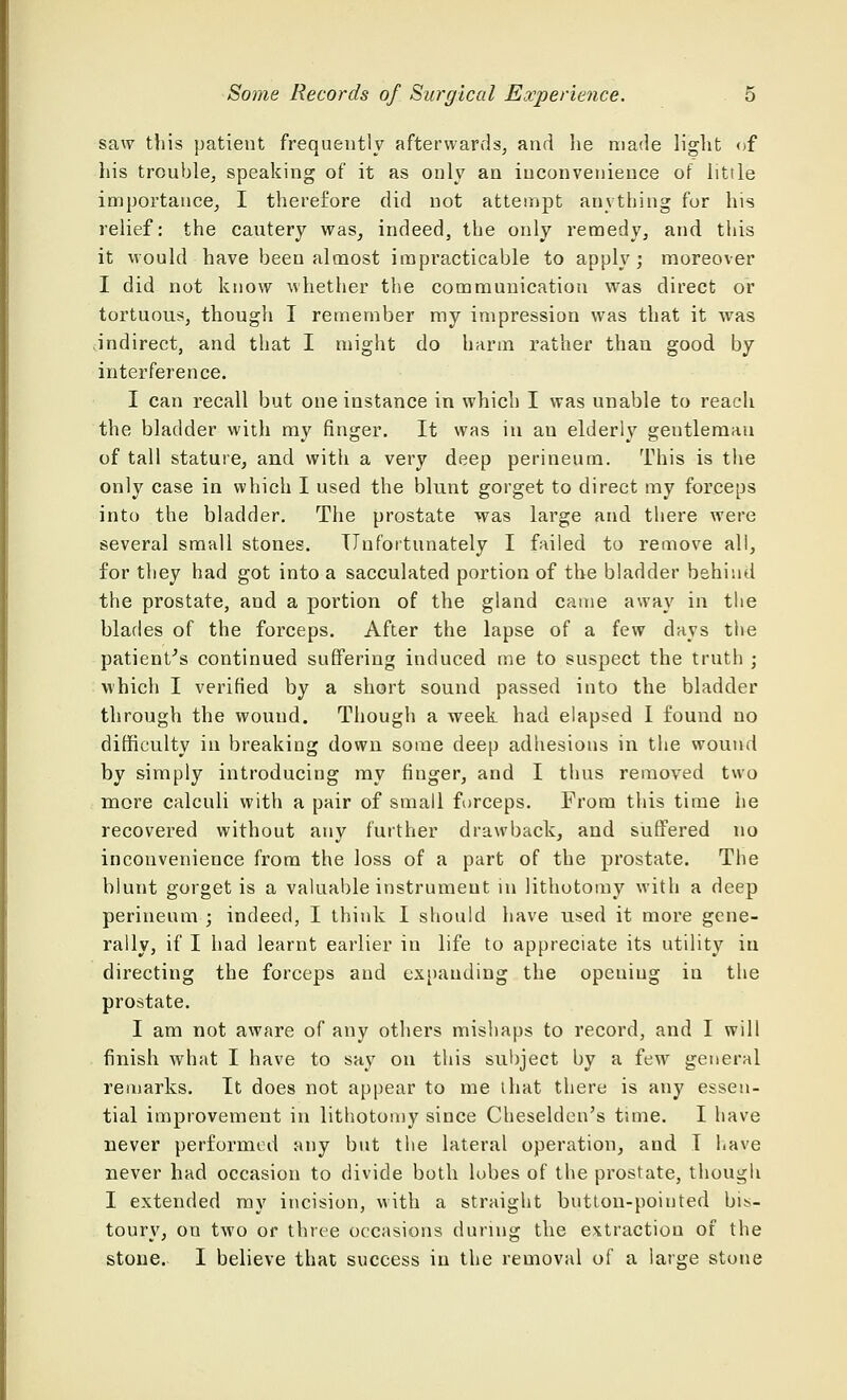 saw this patient frequently afterwards, and he made light of his trouble, speaking of it as only an inconvenience of little importance, I therefore did not attempt anything for his relief: the cautery was, indeed, the only remedy, and this it would have been almost impracticable to apply; moreover I did not know whether the communication was direct or tortuous, though I remember my impression was that it was indirect, and that I might do harm rather than good by interference. I can recall but one instance in which I was unable to reach the bladder with my finger. It was in an elderly geutlemau of tall stature, and with a very deep perineum. This is the only case in which I used the blunt gorget to direct my forceps into the bladder. The prostate was large and there were several small stones. Unfortunately I failed to remove all, for they had got into a sacculated portion of the bladder behind the prostate, and a portion of the gland came away in the blades of the forceps. After the lapse of a few days the patient's continued suffering induced me to suspect the truth ; which I verified by a short sound passed into the bladder through the wouud. Though a week had elapsed I found no difficulty in breaking down some deep adhesions in the wound by simply introducing my finger, and I thus removed two more calculi with a pair of small forceps. From this time he recovered without any further drawback, and suffered no inconvenience from the loss of a part of the prostate. The blunt gorget is a valuable instrument in lithotomy with a deep perineum ; indeed, I think I should have used it more gene- rally, if I had learnt earlier in life to appreciate its utility in directing the forceps and expanding the opeuiug in the prostate. I am not aware of any others mishaps to record, and I will finish what I have to say on this subject by a few general remarks. It does not appear to me that there is any essen- tial improvement in lithotomy since Cheselden's time. I have never performed any but the lateral operation, and I have never had occasion to divide both lobes of the prostate, though I extended my incision, with a straight button-poiuted bis- toury, on two or three occasions during the extraction of the stone. I believe that success in the removal of a large stone