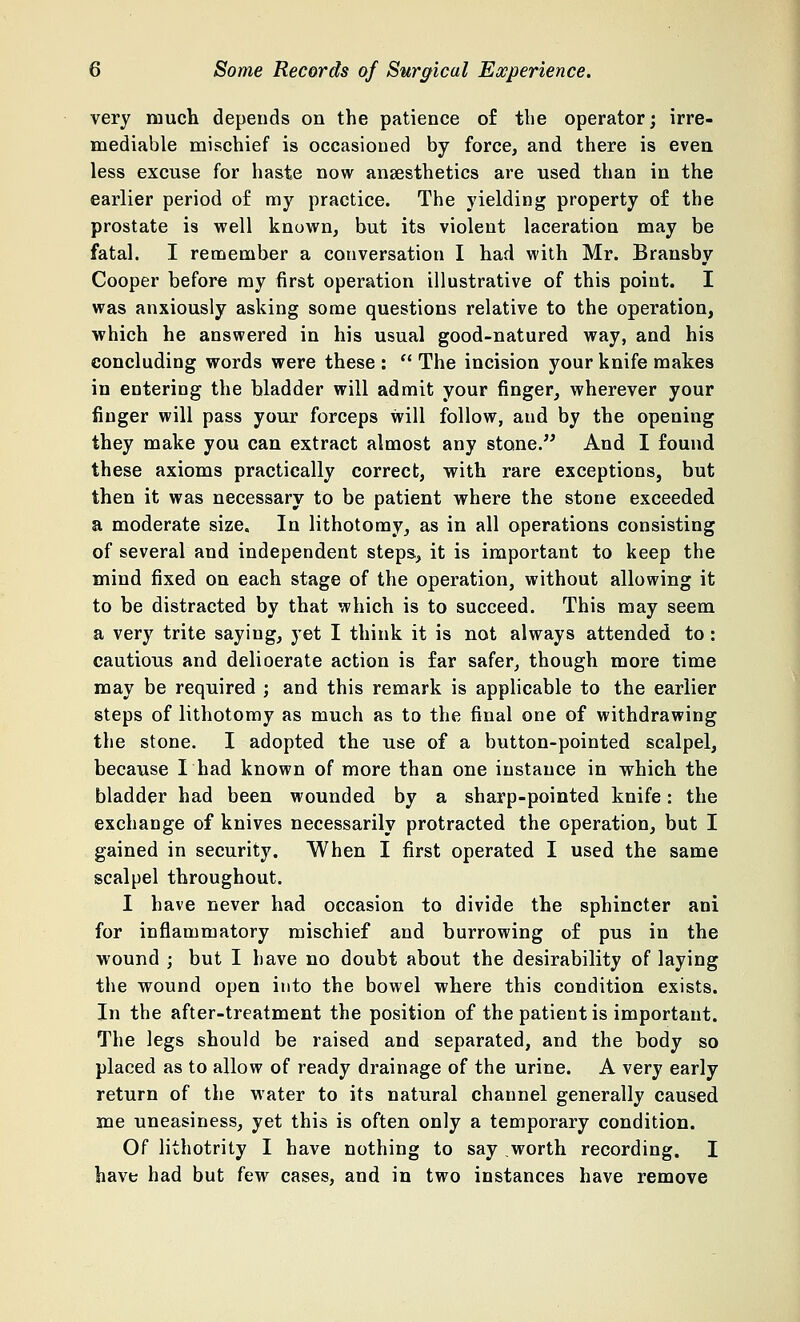 very much depends on the patience of the operator; irre- mediable mischief is occasioned by force, and there is even less excuse for haste now anaesthetics are used than in the earlier period of my practice. The yielding property of the prostate is well known, but its violent laceration may be fatal. I remember a conversation I had with Mr. Bransby Cooper before my first operation illustrative of this point. I was anxiously asking some questions relative to the operation, which he answered in his usual good-natured way, and his concluding words were these :  The incision your knife makes in entering the bladder will admit your finger, wherever your finger will pass your forceps will follow, aud by the opening they make you can extract almost any stone. And I found these axioms practically correct, with rare exceptions, but then it was necessary to be patient where the stone exceeded a moderate size. In lithotomy, as in all operations consisting of several and independent steps, it is important to keep the mind fixed on each stage of the operation, without allowing it to be distracted by that which is to succeed. This may seem a very trite saying, yet I think it is not always attended to: cautious and delioerate action is far safer, though more time may be required ; and this remark is applicable to the earlier steps of lithotomy as much as to the final one of withdrawing the stone. I adopted the use of a button-pointed scalpel, because I had known of more than one instance in which the bladder had been wounded by a sharp-pointed knife: the exchange of knives necessarily protracted the operation, but I gained in security. When I first operated I used the same scalpel throughout. I have never had occasion to divide the sphincter ani for inflammatory mischief and burrowing of pus in the wound ; but I have no doubt about the desirability of laying the wound open into the bowel where this condition exists. In the after-treatment the position of the patient is important. The legs should be raised and separated, and the body so placed as to allow of ready drainage of the urine. A very early return of the water to its natural channel generally caused me uneasiness, yet this is often only a temporary condition. Of lithotrity I have nothing to say worth recording. I have had but few cases, and in two instances have remove