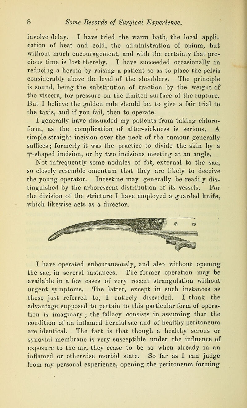 involve delay. I have tried the warm bath, the local appli- cation of heat and cold, the administration of opium, but without much encouragement, and with the certainty that pre- cious time is lost thereby. I have succeeded occasionally in reducing a hernia by raising a patient so as to place the pelvis considerably above the level of the shoulders. The principle is sound, being the substitution of traction by the weight of the viscera, for pressure on the limited surface of the rupture. But I believe the golden rule should be, to give a fair trial to the taxis, and if you fail, then to operate. I generally have dissuaded my patients from taking chloro- form, as the complication of after-sickness is serious. A simple straight incision over the neck of the tumour generally suffices; formerly it was the practice to divide the skin by a y-shaped incision, or by two incisions meeting at an angle. Not infrequently some nodules of fat, external to the sac, so closely resemble omentum that they are likely to deceive the young operator. Intestine may generally be readily dis- tinguished by the arborescent distribution of its vessels. For the division of the stricture I have employed a guarded knife, which likewise acts as a director. I have operated subcutaneously, and also without opening the sac, in several instances. The former operation may be available in a few cases of very recent strangulation without urgent symptoms. The latter, except in such instances as those just referred to, I entirely discarded. I think the advantage supposed to pertain to this particular form of opera- tion is imaginary ; the fallacy consists in assuming that the condition of an inflamed hernial sac and of healthy peritoneum are identical. The fact is that though a healthy serous or synovial membrane is very susceptible under the influence of exposure to the air, they cease to be so when already in an inflamed or otherwise morbid state. So far as I can judge from my personal experience, opening the peritoneum forming