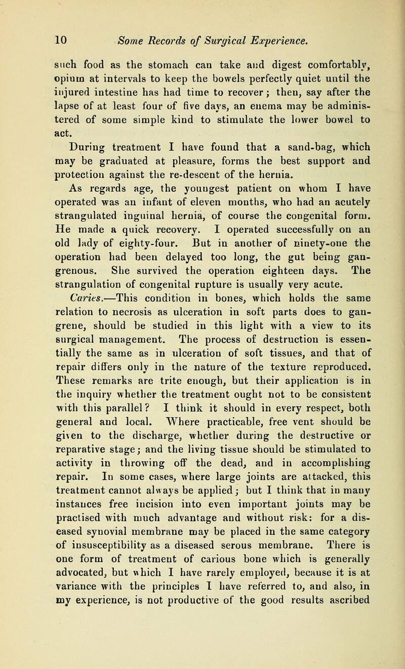 such food as the stomach can take and digest comfortably, opium at intervals to keep the bowels perfectly quiet until the injured intestine has had time to recover; then, say after the lapse of at least four of five days, an enema may be adminis- tered of some simple kind to stimulate the lower bowel to act. During treatment I have found that a sand-bag, which may be graduated at pleasure, forms the best support and protection against the re-descent of the hernia. As regards age, the youngest patient on whom I have operated was an infant of eleven months, who had an acutely strangulated inguinal hernia, of course the congenital form. He made a quick recovery. I operated successfully on an old lady of eighty-four. But in another of ninety-one the operation had been delayed too long, the gut being gan- grenous. She survived the operation eighteen days. The strangulation of congenital rupture is usually very acute. Caries.—This condition in bones, which holds the same relation to necrosis as ulceration in soft parts does to gan- grene, should be studied in this light with a view to its surgical management. The process of destruction is essen- tially the same as in ulceration of soft tissues, and that of repair differs only in the nature of the texture reproduced. These remarks are trite enough, but their application is in the inquiry whether the treatment ought not to be consistent with this parallel ? I think it should in every respect, both general and local. Where practicable, free vent should be given to the discharge, whether during the destructive or reparative stage; and the living tissue should be stimulated to activity in throwing off the dead, and in accomplishing repair. In some cases, where large joints are attacked, this treatment cannot always be applied; but I think that in many instances free incision into even important joints may be practised with much advantage and without risk: for a dis- eased synovial membrane may be placed in the same category of insusceptibility as a diseased serous membrane. There is one form of treatment of carious bone which is generally advocated, but which I have rarely employed, because it is at variance with the principles I have referred to, and also, in my experience, is not productive of the good results ascribed