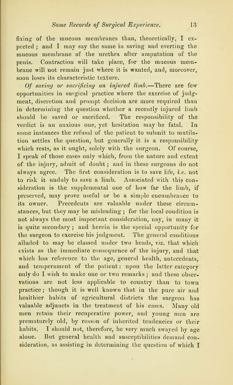 fixing of the mucous membranes than, theoretically, I ex- pected ; and I may say the same in saving and everting the mucous membrane of the urethra after amputation of the penis. Contraction will take place, for the mucous mem- brane will not remain just where it is wanted, and, moreover, soon loses its characteristic texture. Of saving or sacrificing an injured limb.—There are few opportunities in surgical practice where the exercise of judg- ment, discretion and prompt decision are more required than in determining the question whether a recently injured limb should be saved or sacrificed. The responsibility of the verdict is an anxious one, yet hesitation may be fatal. In some instances the refusal of the patient to submit to mutila- tion settles the question, but generally it is a responsibility which rests, as it ought, solely with the surgeon. Of course, I speak of those cases only which, from the nature and extent of the injury, admit of doubt; and in these surgeons do not always agree. The first consideration is to save life, i.e. not to risk it unduly to save a limb. Associated with this con- sideration is the supplemental one of how far the limb, if preserved, may prove useful or be a simple encumbrance to its owner. Precedents are valuable under these circum- stances, but they may be misleading ; for the local condition is not always the most important consideration, nay, in many it is quite secondary ; and herein is the special opportunity for the surgeon to exercise his judgment. The general conditions alluded to may be classed under two heads, viz. that which exists as the immediate consequence of the injury, and that which has reference to the age, general health, antecedents, and temperament of the patient: upon the latter category only do I wish to make one or two remarks; and these obser- vations are not less applicable to country than to town practice; though it is well known that in the pure air and healthier habits of agricultural districts the surgeon has valuable adjuncts in the treatment of his cases. Many old men retain their recuperative power, and young men are prematurely old, by reason of inherited tendencies or their habits. 1 should not, therefore, be very much swayed by age alone. But general health and susceptibilities demand con- sideration, as assisting in determining the question of which I