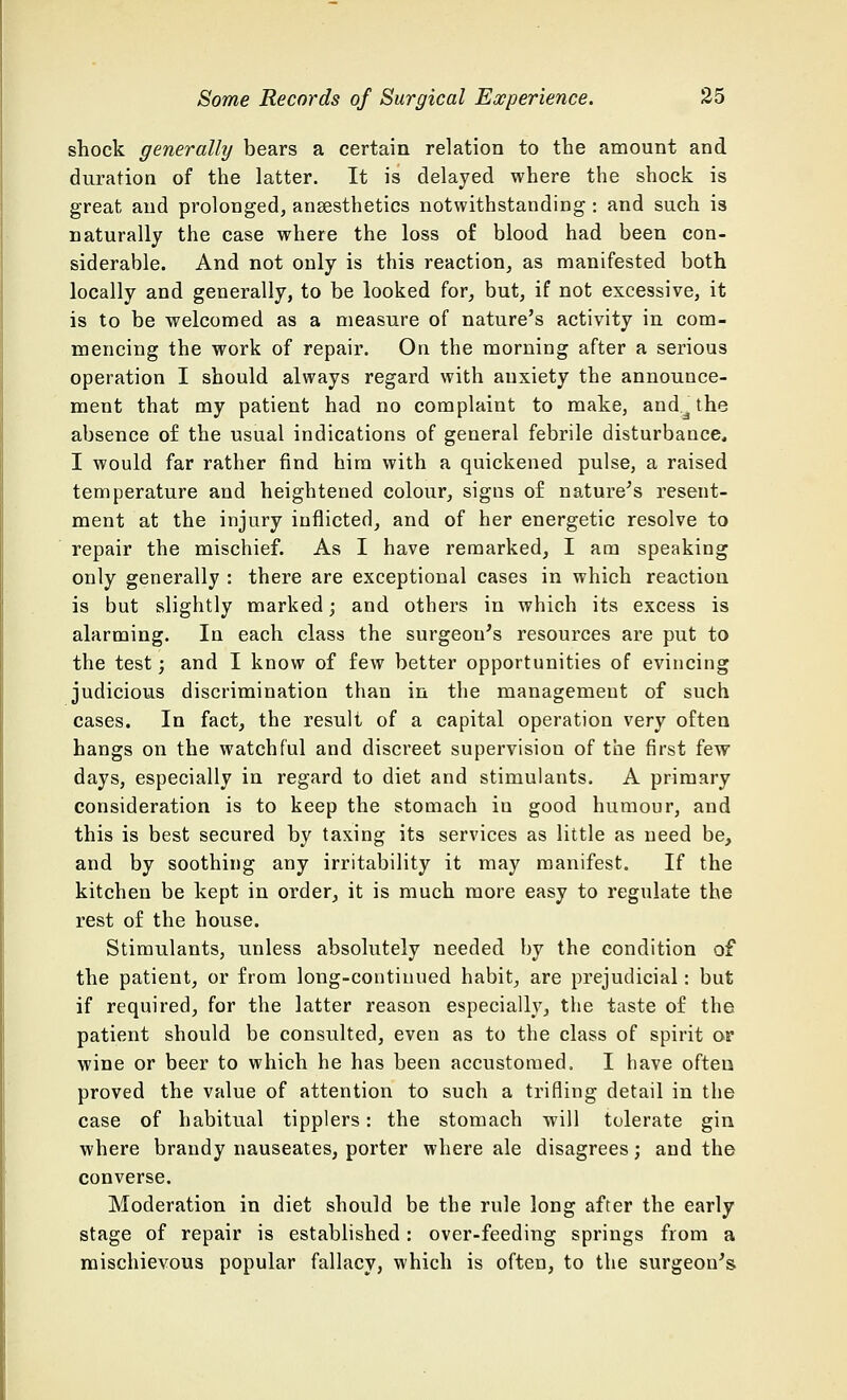 shock generally bears a certain relation to the amount and duration of the latter. It is delayed where the shock is great and prolonged, anaesthetics notwithstanding : and such is naturally the case where the loss of blood had been con- siderable. And not only is this reaction, as manifested both locally and generally, to be looked for, but, if not excessive, it is to be welcomed as a measure of nature's activity in com- mencing the work of repair. On the morning after a serious operation I should always regard with anxiety the announce- ment that my patient had no complaint to make, and^the absence of the usual indications of general febrile disturbance, I would far rather find him with a quickened pulse, a raised temperature and heightened colour, signs of nature's resent- ment at the injury inflicted, and of her energetic resolve to repair the mischief. As I have remarked, I am speaking only generally : there are exceptional cases in which reaction is but slightly marked; and others in which its excess is alarming. In each class the surgeon's resources are put to the test; and I know of few better opportunities of evincing judicious discrimination than in the management of such cases. In fact, the result of a capital operation very often hangs on the watchful and discreet supervision of the first few days, especially in regard to diet and stimulants. A primary consideration is to keep the stomach in good humour, and this is best secured by taxing its services as little as need be, and by soothing any irritability it may manifest. If the kitchen be kept in order, it is much more easy to regulate the rest of the house. Stimulants, unless absolutely needed by the condition of the patient, or from long-continued habit, are prejudicial: but if required, for the latter reason especially, the taste of the patient should be consulted, even as to the class of spirit or wine or beer to which he has been accustomed. I have often proved the value of attention to such a trifling detail in the case of habitual tipplers: the stomach will tolerate gin where brandy nauseates, porter where ale disagrees; and the converse. Moderation in diet should be the rule long after the early stage of repair is established: over-feeding springs from a mischievous popular fallacy, which is often, to the surgeon's