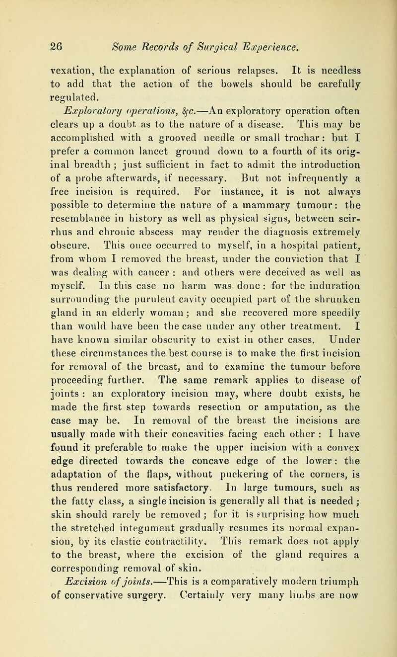 vexation, the explanation of serious relapses. It is needless to add that the action of the bowels should be carefully regulated. Exploratory operations, fyc.—An exploratory operation often clears up a doubt as to the nature of a disease. This may be accomplished with a grooved needle or small trochar: but I prefer a common lancet ground down to a fourth of its orig- inal breadth ; just sufficient in fact to admit the introduction of a probe afterwards, if necessary. But not infrequently a free incision is required. For instance, it is not always possible to determine the nature of a mammary tumour: the resemblance in history as well as physical signs, between scir- rhus and chronic abscess may render the diagnosis extremely obscure. This once occurred to myself, in a hospital patient, from whom I removed the breast, under the conviction that I was dealing with cancer : and others were deceived as well as myself. In this case no harm was done : for the induration surrounding the purulent cavity occupied part of the shrunken gland in an elderly woman ; and she recovered more speedily than would have been the case under any other treatment. I have known similar obscurity to exist in other cases. Under these circumstances the best course is to make the first incision for removal of the breast, and to examine the tumour before proceeding further. The same remark applies to disease of joints : an exploratory incision may, where doubt exists, be made the first step towards resection or amputation, as the case may be. In removal of the breast the incisions are usually made with their concavities facing each other : I have found it preferable to make the upper incision with a convex edge directed towards the concave edge of the lower: the adaptation of the flaps, without puckering of the corners, is thus rendered more satisfactory. In large tumours, such as the fatty class, a single incision is generally all that is needed ; skin should rarely be removed ; for it is surprising how much the stretched integument gradually resumes its normal expan- sion, by its elastic contractility. This remark does not apply to the breast, where the excision of the gland requires a corresponding removal of skin. Excision of joints.—This is a comparatively modern triumph of conservative surgery. Certainly very many limbs are now