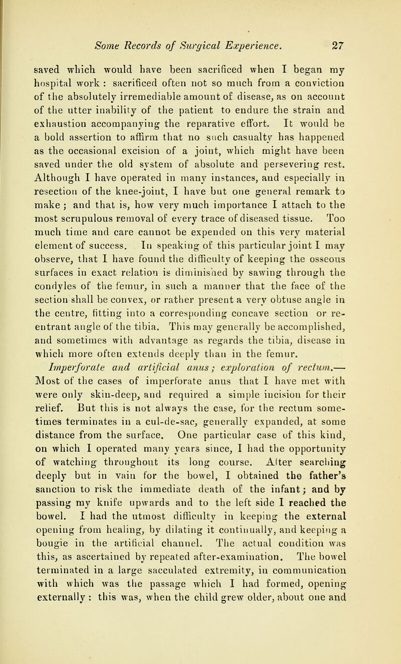 saved which would have been sacrificed when I began my hospital work : sacrificed often not so ranch from a conviction of the absolutely irremediable amount of disease, as on account of the utter inability of the patient to endure the strain and exhaustion accompanying the reparative effort. It would be a bold assertion to affirm that no such casualty has happened as the occasional excision of a joint, which might have been saved under the old system of absolute and persevering rest. Although I have operated in many instances, and especially in resection of the knee-joint, I have but one general remark to make ; and that is, how very much importance I attach to the most scrupulous removal of every trace of diseased tissue. Too much time and care cannot be expended on this very material element of success. In speaking of this particular joint I may observe, that I have found the difficulty of keeping the osseous surfaces in exact relation is diminished by sawing through the condyles of the femur, in such a manner that the face of the section shall be convex, or rather present a very obtuse angle in the centre, fitting into a corresponding concave section or re- entrant angle of the tibia. This may generally be accomplished, and sometimes with advantage as regards the tibia, disease in which more often extends deeply than in the femur. Imperforate and artificial anus; exploration of rectum.— Most of the cases of imperforate anus that I have met with were only skin-deep, and required a simple incision for their relief. But this is not always the case, for the rectum some- times terminates in a cul-de-sac, generally expanded, at some distance from the surface. One particular case of this kind, on which I operated many years since, I had the opportunity of watching throughout its long course. Alter searching deeply but in vain for the bowel, I obtained the father's sanction to risk the immediate death of the infant; and by passing my knife upwards and to the left side I reached the bowel. I had the utmost difficulty in keeping the external opening from healing, by dilating it continually, and keeping a bougie in the artificial channel. The actual condition was this, as ascertained by repeated after-examination. The bowel terminated in a large sacculated extremity, in communication with which was the passage which I had formed, opening externally : this was, when the child grew older, about one and