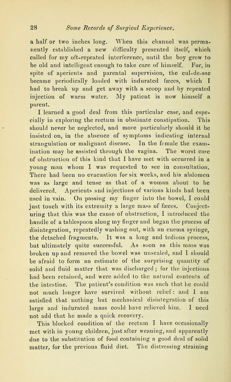 a half or two inches long. When this channel was perma- nently established a new difficulty presented itself, which called for my oft-repeated interference, until the boy grew to be old and intelligent enough to take care of himself. For, in spite of aperients and parental supervision, the cul-de-sac became periodically loaded with indurated faeces, which I had to break up and get away with a scoop and by repeated injection of warm water. My patient is now himself a parent. I learned a good deal from this particular case, and espe- cially in exploring the rectum in obstinate constipation. This should never be neglected, and more particularly should it be insisted on, in the absence of symptoms indicating internal strangulation or malignant disease. In the female the exam- ination may be assisted through the vagina. The worst case of obstruction of this kind that I have met with occurred in a young man whom I was requested to see in consultation. There had been no evacuation for six weeks, and his abdomen was as large and tense as that of a woman about to be delivered. Aperients and injections of various kinds had been used in vain. On passing my finger into the bowel, I could just touch with its extremity a large mass of feces. Conject- uring that this was the cause of obstruction, I introduced the handle of a tablespoon along my finger and began the process of disintegration, repeatedly washing out, with an enema syringe, the detached fragments. It was a long and tedious process, but ultimately quite successful. As soon as this mass was broken up and removed the bowel was unsealed, and I should be afraid to form an estimate of the surprising quantity of solid and fluid matter that was discharged ; for the injections had been retained, and were added to the natural contents of the intestine. The patient's condition was such that he could not much longer have survived without relief: and 1 am satisfied that nothing but mechanical disintegration of this large and indurated mass could have relieved him. I need not add that he made a quick recovery. This blocked condition of the rectum I have occasionally met with in young children, just after weaning, and apparently due to the substitution of food containing a good deal of solid matter, for the previous fluid diet. The distressing straining