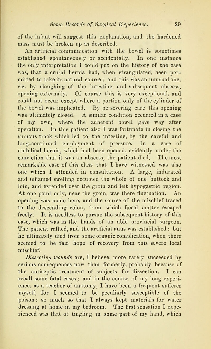 of the infant will suggest this explanation, and the hardened mass must be broken up as described. An artificial communication with the bowel is sometimes established spontaneously or accidentally. In one instance the only interpretation I could put on the history of the case was, that a crural hernia had, when strangulated, been per- mitted to take its natural course ; and this was an unusual one, viz. by sloughing of the intestine and subsequent abscess, opening externally. Of course this is very exceptional, and could not occur except where a portion only of the cylinder of the bowel was implicated. By persevering care this opening was ultimately closed. A similar condition occurred in a case of my own, where the adherent bowel gave way after operation. In this patient also I was fortunate in closing the sinuous track which led to the intestine, by the careful and long-continued employment of pressure. In a case of umbilical hernia, which had been opened, evidently under the conviction that it was an abscess, the patient died. The most remarkable case of this class that I have witnessed was also one which I attended in consultation. A large, indurated and inflamed swelling occupied the whole of one buttock and loin, and extended over the groin and left hypogastric region. At one point only, near the groin, was there fluctuation. An opening was made here, and the source of the mischief traced to the descending colon, from which fascal matter escaped freely. It is needless to pursue the subsequent history of this case, which was in the hands of an able provincial surgeon. The patient rallied, and the artificial anus was established : but he ultimately died from some organic complication, when there seemed to be fair hope of recovery from this severe local mischief. Dissecting wounds are, I believe, more rarely succeeded by serious consequences now than formerly, probably because of the antiseptic treatment of subjects for dissection. I can recall some fatal cases; and in the course of my long experi- ence, as a teacher of anatomy, I have been a frequent sufferer myself, for I seemed to be peculiarly susceptible of the poison : so much so that I always kept materials for water dressing at home in my bedroom. The first sensation I expe- rienced was that of tingling in some part of my hand, which