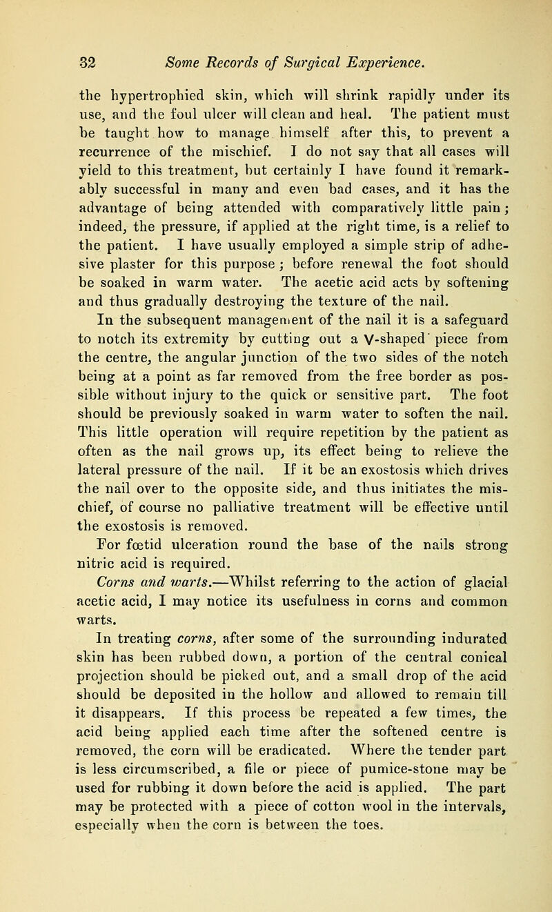 the hypertrophied skin, which will shrink rapidly under its use, and the foul ulcer will clean and heal. The patient must be taught how to manage himself after this, to prevent a recurrence of the mischief. I do not say that all cases will yield to this treatment, but certainly I have found it remark- ably successful in many and even bad cases, and it has the advantage of being attended with comparatively little pain; indeed, the pressure, if applied at the right time, is a relief to the patient. I have usually employed a simple strip of adhe- sive plaster for this purpose ; before renewal the foot should be soaked in warm water. The acetic acid acts by softening and thus gradually destroying the texture of the nail. In the subsequent management of the nail it is a safeguard to notch its extremity by cutting out a V-shaped' piece from the centre, the angular junction of the two sides of the notch being at a point as far removed from the free border as pos- sible without injury to the quick or sensitive part. The foot should be previously soaked in warm water to soften the nail. This little operation will require repetition by the patient as often as the nail grows up, its effect being to relieve the lateral pressure of the nail. If it be an exostosis which drives the nail over to the opposite side, and thus initiates the mis- chief, of course no palliative treatment will be effective until the exostosis is removed. For foetid ulceration round the base of the nails strong nitric acid is required. Corns and warts.—Whilst referring to the action of glacial acetic acid, I may notice its usefulness in corns and common warts. In treating corns, after some of the surrounding indurated skin has been rubbed down, a portion of the central conical projection should be picked out, and a small drop of the acid should be deposited in the hollow and allowed to remain till it disappears. If this process be repeated a few times, the acid being applied each time after the softened centre is removed, the corn will be eradicated. Where the tender part is less circumscribed, a file or piece of pumice-stone may be used for rubbing it down before the acid is applied. The part may be protected with a piece of cotton wool in the intervals, especially when the corn is between the toes.