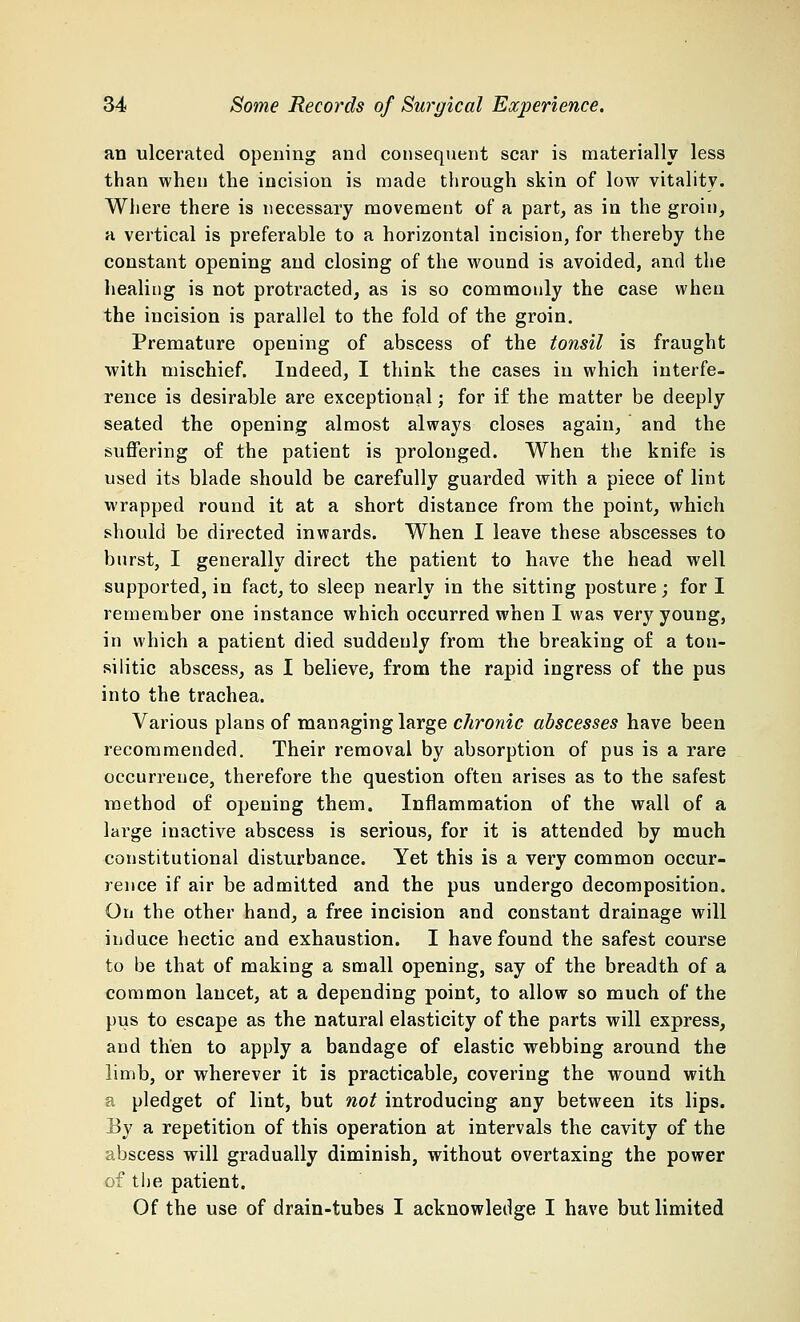 an ulcerated opening and consequent scar is materially less than when the incision is made through skin of low vitality. Where there is necessary movement of a part, as in the groin, a vertical is preferable to a horizontal incision, for thereby the constant opening and closing of the wound is avoided, and the healing is not protracted, as is so commonly the case when the incision is parallel to the fold of the groin. Premature opening of abscess of the tonsil is fraught with mischief. Indeed, I think the cases in which interfe- rence is desirable are exceptional; for if the matter be deeply seated the opening almost always closes again, and the suffering of the patient is prolonged. When the knife is used its blade should be carefully guarded with a piece of lint wrapped round it at a short distance from the point, which should be directed inwards. When I leave these abscesses to burst, I generally direct the patient to have the head well supported, in fact, to sleep nearly in the sitting posture; for I remember one instance which occurred when I was very young, in which a patient died suddenly from the breaking of a ton- si litic abscess, as I believe, from the rapid ingress of the pus into the trachea. Various plans of managing large chronic abscesses have been recommended. Their removal by absorption of pus is a rare occurrence, therefore the question often arises as to the safest method of opening them. Inflammation of the wall of a large inactive abscess is serious, for it is attended by much constitutional disturbance. Yet this is a very common occur- rence if air be admitted and the pus undergo decomposition. On the other hand, a free incision and constant drainage will induce hectic and exhaustion. I have found the safest course to be that of making a small opening, say of the breadth of a common lancet, at a depending point, to allow so much of the pus to escape as the natural elasticity of the parts will express, and then to apply a bandage of elastic webbing around the limb, or wherever it is practicable, covering the wound with a pledget of lint, but not introducing any between its lips. Ey a repetition of this operation at intervals the cavity of the abscess will gradually diminish, without overtaxing the power of the patient. Of the use of drain-tubes I acknowledge I have but limited