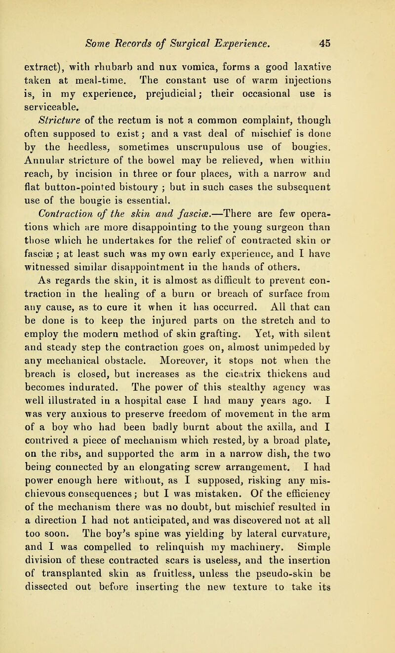 extract), with rhubarb and nux vomica, forms a good laxative taken at meal-time. The constant use of warm injections is, in my experience, prejudicial; their occasional use is serviceable. Stricture of the rectum is not a common complaint, though often supposed to exist; and a vast deal of mischief is done by the heedless, sometimes unscrupulous use of bougies. Annular stricture of the bowel may be relieved, when within reach, by incision in three or four places, with a narrow and flat button-pointed bistoury ; but in such cases the subsequent use of the bougie is essential. Contraction of the skin and fascia.—There are few opera- tions which are more disappointing to the young surgeon than those which he undertakes for the relief of contracted skin or fasciae ; at least such was my own early experience, and I have witnessed similar disappointment in the hands of others. As regards the skin, it is almost as difficult to prevent con- traction in the healing of a burn or breach of surface from any cause, as to cure it when it has occurred. All that can be done is to keep the injured parts on the stretch and to employ the modern method uf skin grafting. Yet, with silent and steady step the contraction goes on, almost unimpeded by any mechanical obstacle. Moreover, it stops not when the breach is closed, but increases as the cicatrix thickens aud becomes indurated. The power of this stealthy agency was well illustrated in a hospital case I had many years ago. I was very anxious to preserve freedom of movement in the arm of a boy who had been badly burnt about the axilla, and I contrived a piece of mechanism which rested, by a broad plate, on the ribs, and supported the arm in a narrow dish, the two being counected by an elongating screw arrangement. I had power enough here without, as I supposed, risking any mis- chievous consequences; but I was mistaken. Of the efficiency of the mechanism there was no doubt, but mischief resulted in a direction I had not anticipated, and was discovered not at all too soon. The boy's spine was yielding by lateral curvature, and I was compelled to relinquish my machinery. Simple division of these contracted scars is useless, and the insertion of transplanted skin as fruitless, unless the pseudo-skin be dissected out before inserting the new texture to take its