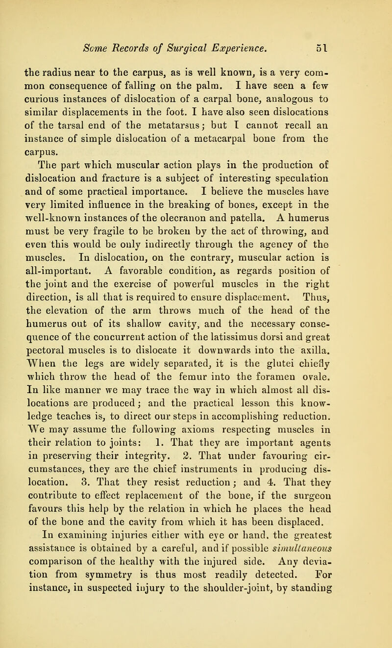 the radius near to the carpus, as is well known, is a very com- mon consequence of falling on the palm. I have seen a few curious instances of dislocation of a carpal bone, analogous to similar displacements in the foot. I have also seen dislocations of the tarsal end of the metatarsus; but I cannot recall an instance of simple dislocation of a metacarpal bone from the carpus. The part which muscular action plays in the production of dislocation and fracture is a subject of interesting speculation and of some practical importance. I believe the muscles have very limited influence in the breaking of bones, except in the well-known instances of the olecranon and patella. A humerus must be very fragile to be broken by the act of throwing, and even this would be only indirectly through the agency of the muscles. In dislocation, on the contrary, muscular action is all-important. A favorable condition, as regards position of the joint and the exercise of powerful muscles in the right direction, is all that is required to ensure displacement. Thus, the elevation of the arm throws much of the head of the humerus out of its shallow cavity, and the necessary conse- quence of the concurrent action of the latissimus dorsi and great pectoral muscles is to dislocate it downwards into the axilla. When the legs are widely separated, it is the glutei chiefly which throw the head of the femur into the foramen ovale. In like manner we may trace the way in which almost all dis- locations are produced; and the practical lesson this know- ledge teaches is, to direct our steps in accomplishing reduction. We may assume the following axioms respecting muscles in their relation to joints: 1. That they are important agents in preserving their integrity. 2. That under favouring cir- cumstances, they are the chief instruments in producing dis- location. 3. That they resist reduction; and 4. That they contribute to effect replacement of the bone, if the surgeon favours this help by the relation in which he places the head of the bone and the cavity from which it has been displaced. In examining injuries either with eye or hand, the greatest assistance is obtained by a careful, and if possible simultaneous comparison of the healthy with the injured side. Any devia- tion from symmetry is thus most readily detected. For instance, in suspected injury to the shoulder-joint, by standing