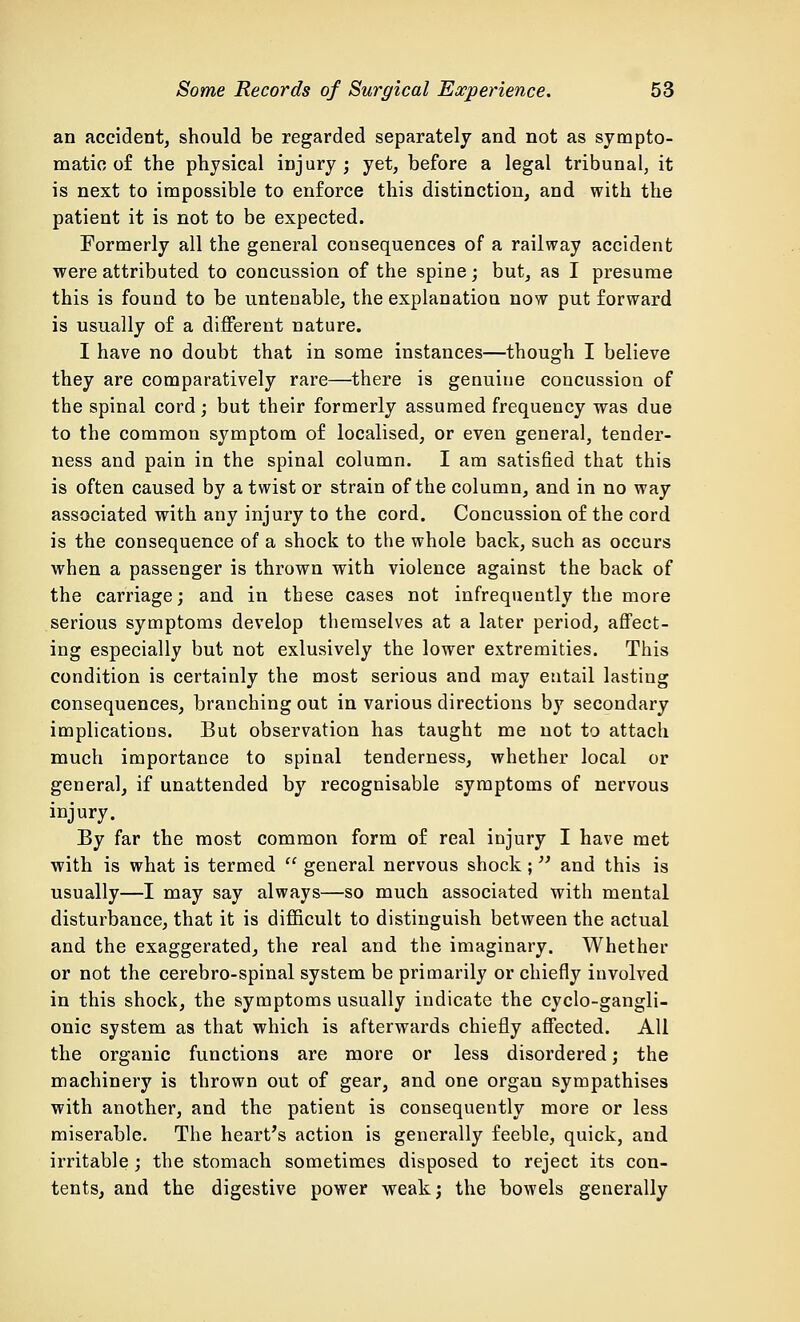 an accident, should be regarded separately and not as sympto- matic o£ the physical injury ; yet, before a legal tribunal, it is next to impossible to enforce this distinction, and with the patient it is not to be expected. Formerly all the general consequences of a railway accident were attributed to concussion of the spine; but, as I presume this is found to be untenable, the explanation now put forward is usually of a different nature. I have no doubt that in some instances—though I believe they are comparatively rare—there is genuine concussion of the spinal cord; but their formerly assumed frequency was due to the common symptom of localised, or even general, tender- ness and pain in the spinal column. I am satisfied that this is often caused by a twist or strain of the column, and in no way associated with any injury to the cord. Concussion of the cord is the consequence of a shock to the whole back, such as occurs when a passenger is thrown with violence against the back of the carriage; and in these cases not infrequently the more serious symptoms develop themselves at a later period, affect- ing especially but not exlusively the lower extremities. This condition is certainly the most serious and may entail lasting consequences, branching out in various directions by secondary implications. But observation has taught me not to attach much importance to spinal tenderness, whether local or genera], if unattended by recognisable symptoms of nervous injury. By far the most common form of real injury I have met with is what is termed  general nervous shock; and this is usually—I may say always—so much associated with mental disturbance, that it is difficult to distinguish between the actual and the exaggerated, the real and the imaginary. Whether or not the cerebro-spinal system be primarily or chiefly involved in this shock, the symptoms usually indicate the cyclo-gangli- onic system as that which is afterwards chiefly affected. All the organic functions are more or less disordered; the machinery is thrown out of gear, and one organ sympathises with another, and the patient is consequently more or less miserable. The heart's action is generally feeble, quick, and irritable ; the stomach sometimes disposed to reject its con- tents, and the digestive power weak; the bowels generally