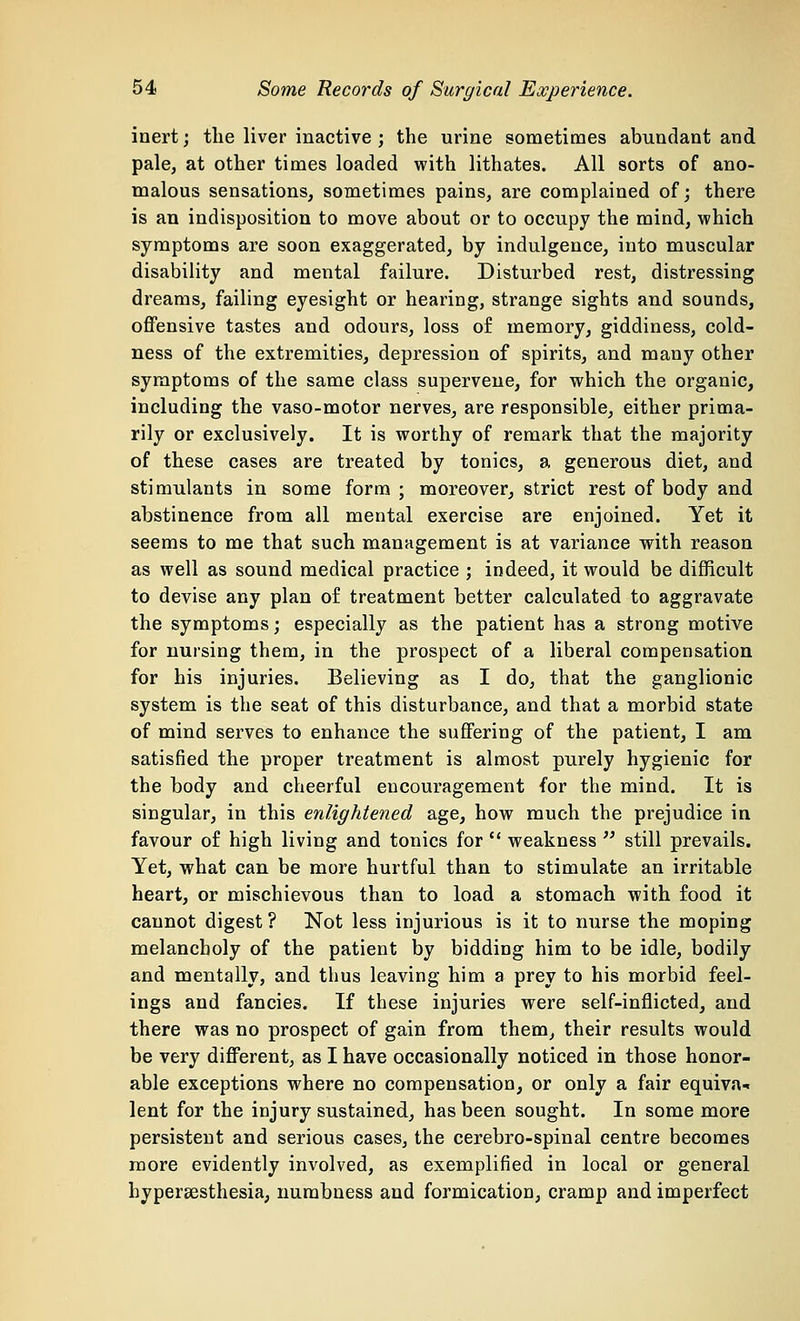 inert; the liver inactive ; the urine sometimes abundant and pale, at other times loaded with lithates. All sorts of ano- malous sensations, sometimes pains, are complained of; there is an indisposition to move about or to occupy the mind, which symptoms are soon exaggerated, by indulgence, into muscular disability and mental failure. Disturbed rest, distressing dreams, failing eyesight or hearing, strange sights and sounds, offensive tastes and odours, loss of memory, giddiness, cold- ness of the extremities, depression of spirits, and many other symptoms of the same class supervene, for which the organic, including the vaso-motor nerves, are responsible, either prima- rily or exclusively. It is worthy of remark that the majority of these cases are treated by tonics, a generous diet, and stimulants in some form ; moreover, strict rest of body and abstinence from all mental exercise are enjoined. Yet it seems to me that such management is at variance with reason as well as sound medical practice ; indeed, it would be difficult to devise any plan of treatment better calculated to aggravate the symptoms; especially as the patient has a strong motive for nursing them, in the prospect of a liberal compensation for his injuries. Believing as I do, that the ganglionic system is the seat of this disturbance, and that a morbid state of mind serves to enhance the suffering of the patient, I am satisfied the proper treatment is almost purely hygienic for the body and cheerful encouragement for the mind. It is singular, in this enlightened age, how much the prejudice in favour of high living and tonics for  weakness  still prevails. Yet, what can be more hurtful than to stimulate an irritable heart, or mischievous than to load a stomach with food it cannot digest ? Not less injurious is it to nurse the moping melancholy of the patient by bidding him to be idle, bodily and mentally, and thus leaving him a prey to his morbid feel- ings and fancies. If these injuries were self-inflicted, and there was no prospect of gain from them, their results would be very different, as I have occasionally noticed in those honor- able exceptions where no compensation, or only a fair equiva- lent for the injury sustained, has been sought. In some more persistent and serious cases, the cerebro-spinal centre becomes more evidently involved, as exemplified in local or general hypersesthesia, numbness and formication, cramp and imperfect